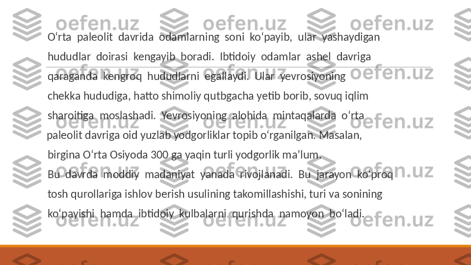  
O‘rta  paleolit  davrida  odamlarning  soni  ko‘payib,  ular  yashaydigan
 
hududlar  doirasi  kengayib  boradi.  Ibtidoiy  odamlar  ashel  davriga
 
qaraganda  kengroq  hududlarni  egallaydi.  Ular  yevrosiyoning
 
chekka hududiga, hatto shimoliy qutbgacha yetib borib, sovuq iqlim
 
sharoitiga  moslashadi.  Yevrosiyoning  alohida  mintaqalarda  o‘rta 
  paleolit davriga oid yuzlab yodgorliklar topib o‘rganilgan. Masalan,
 
birgina O‘rta Osiyoda 300 ga yaqin turli yodgorlik ma’lum.
 
Bu  davrda  moddiy  madaniyat  yanada  rivojlanadi.  Bu  jarayon  ko‘proq
 
tosh qurollariga ishlov berish usulining takomillashishi, turi va sonining
 
ko‘payishi  hamda  ibtidoiy  kulbalarni  qurishda  namoyon  bo‘ladi. 