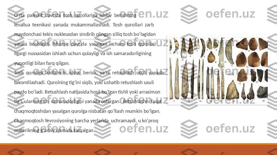  
O‘rta  paleolit  davrida  tosh  qurollariga  ishlov  berishning
 
levallua  texnikasi  yanada  mukammallashadi.  Tosh  qurollari  zarb
 
maydonchasi tekis nukleusdan sindirib olingan silliq tosh bo‘lagidan
 
yasala  boshlaydi.  Mustye  davrida  yasalgan  ixcham  tosh  qurollari
 
ilgargi nusxasidan ishlash uchun qulayligi va ish samaradorligining
 
yuqoriligi bilan farq qilgan.
 
Tosh  quroliga  ikkilamchi  ishlov  berish,  ya’ni  retushlash  usuli  yanada
 
takomillashadi. Qurolning tig‘ini siqib, yoki ushatib retushlash usuli
 
paydo bo‘ladi. Retushlash natijasida hosil bo‘lgan tishli yoki arrasimon
 
tig‘i, ularning ish  samaradorligini yanada oshirgan.  Retushlashni faqat
 
chaqmoqtoshdan yasalgan qurolga nisbatan qo‘llash mumkin bo‘lgan.
 
Chaqmoqtosh Yevrosiyoning barcha yerlarida  uchramaydi, u ko‘proq
 
materikning g‘arbiy qismida tarqalgan.   