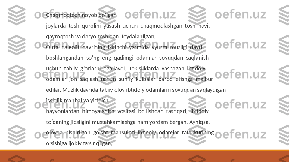  
Chaqmoqtosh noyob bo‘lgan
 
joylarda  tosh  qurolini  yasash  uchun  chaqmoqlashgan  tosh  navi,
 
qayroqtosh va daryo toshidan  foydalanilgan.
 
O‘rta  paleolit  davrining  ikkinchi  yarmida  vyurm  muzligi  davri
 
boshlangandan  so‘ng  eng  qadimgi  odamlar  sovuqdan  saqlanish
 
uchun  tabiiy  g‘orlarni  egallaydi.  Tekisliklarda  yashagan  ibtidoiy
 
odamlar  jon  saqlash  uchun  sun’iy  kulbalar  barpo  etishga  majbur
 
edilar. Muzlik davrida tabiiy olov ibtidoiy odamlarni sovuqdan saqlaydigan 
 
issiqlik manbai va yirtqich
 
hayvonlardan  himoyalanish  vositasi  bo‘lishdan  tashqari,  ibtidoiy
 
to‘daning jipsligini mustahkamlashga ham yordam bergan. Ayniqsa,
 
olovda  pishirilgan  go‘sht  mahsuloti  ibtidoiy  odamlar  tafakkurining
 
o‘sishiga ijobiy ta’sir qilgan. 