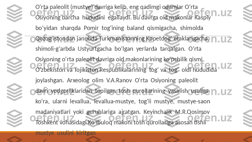  
O‘rta paleolit (mustye) davriga kelib, eng qadimgi odamlar O‘rta
 
Osiyoning barcha  hududini  egallaydi. Bu davrga oid makonlar Kaspiy
 
bo‘yidan  sharqda  Pomir  tog‘ining  baland  qismigacha,  shimolda
 
Qozog‘istondan janubda Turkmanistonning Kopetdog‘ etaklarigacha,
 
shimoli-g‘arbda  Ustyurtgacha  bo‘lgan  yerlarda  tarqalgan.  O‘rta
 
Osiyoning o‘rta paleolit davriga oid makonlarining ko‘pchilik qismi
 
O‘zbekiston va Tojikiston Respublikalarining  tog‘ va  tog‘  oldi hududida
 
joylashgan.  Arxeolog  olim  V.A.Ranov  O‘rta  Osiyoning  paleolit
 
davri  yodgorliklaridan  topilgan  tosh  qurollarining  yasalish  usuliga
 
ko‘ra,  ularni  levallua,  levallua-mustye,  tog‘li  mustye,  mustye-saon
 
madaniyatlari  yoki  guruhlariga  ajratgan.  Keyinchalik  M.R.Qosimov
 
Toshkent vohasidagi Ko‘lbuloq makoni tosh qurollariga asosan tishli
 
mustye  usulini  kiritgan 