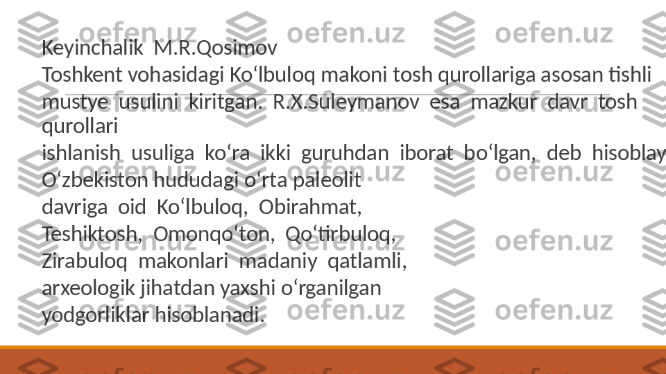  
Keyinchalik  M.R.Qosimov
 
Toshkent vohasidagi Ko‘lbuloq makoni tosh qurollariga asosan tishli
 
mustye  usulini  kiritgan.  R.X.Suleymanov  esa  mazkur  davr  tosh  
qurollari
 
ishlanish  usuliga  ko‘ra  ikki  guruhdan  iborat  bo‘lgan,  deb  hisoblaydi.
 
O‘zbekiston hududagi o‘rta paleolit
 
davriga  oid  Ko‘lbuloq,  Obirahmat,
 
Teshiktosh,  Omonqo‘ton,  Qo‘tirbuloq,
 
Zirabuloq  makonlari  madaniy  qatlamli,
 
arxeologik jihatdan yaxshi o‘rganilgan
 
yodgorliklar hisoblanadi. 