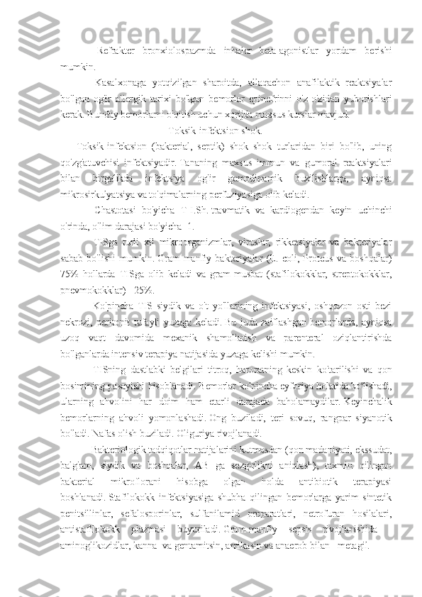             Refrakter   bronxiolospazmda   inhaler   beta-agonistlar   yordam   berishi
mumkin.
            Kasalxonaga   yotqizilgan   sharoitda,   allaqachon   anafilaktik   reaktsiyalar
bo'lgan   og'ir   allergik   tarixi   bo'lgan   bemorlar   epinefrinni   o'z-o'zidan   yuborishlari
kerak.   Bunday bemorlarni o'qitish uchun xorijda maxsus kurslar mavjud.
                                                                         Toksik-infektsion shok.
Toksik-infektsion   (bakterial,   septik)   shok   shok   turlaridan   biri   bo'lib,   uning
qo'zg'atuvchisi   infektsiyadir.   Tananing   maxsus   immun   va   gumoral   reaktsiyalari
bilan   birgalikda   infektsiya   og'ir   gemodinamik   buzilishlarga,   ayniqsa
mikrosirkulyatsiya va to'qimalarning perfuziyasiga olib keladi.
            Chastotasi   bo'yicha   T-I.Sh.   travmatik   va   kardiogendan   keyin   uchinchi
o'rinda, o'lim darajasi bo'yicha -1.
            TISga   turli   xil   mikroorganizmlar,   viruslar,   rikketsiyalar   va   bakteriyalar
sabab   bo'lishi   mumkin.   Gram-manfiy   bakteriyalar   (E.   coli,   Proteus   va   boshqalar)
75%   hollarda   TISga   olib   keladi   va   gram-musbat   (stafilokokklar,   streptokokklar,
pnevmokokklar) - 25%.
            Ko'pincha   TIS   siydik   va   o't   yo'llarining   infektsiyasi,   oshqozon   osti   bezi
nekrozi,   peritonit   tufayli   yuzaga   keladi.   Bu   juda   zaiflashgan   bemorlarda,   ayniqsa
uzoq   vaqt   davomida   mexanik   shamollatish   va   parenteral   oziqlantirishda
bo'lganlarda intensiv terapiya natijasida yuzaga kelishi mumkin.
            TISning   dastlabki   belgilari   titroq,   haroratning   keskin   ko'tarilishi   va   qon
bosimining pasayishi hisoblanadi.   Bemorlar ko'pincha eyforiya holatida bo'lishadi,
ularning   ahvolini   har   doim   ham   etarli   darajada   baholamaydilar.   Keyinchalik
bemorlarning   ahvoli   yomonlashadi.   Ong   buziladi,   teri   sovuq,   rangpar   siyanotik
bo'ladi.   Nafas olish buziladi.   Oliguriya rivojlanadi.
           Bakteriologik tadqiqotlar natijalarini kutmasdan (qon madaniyati, ekssudat,
balg'am,   siydik   va   boshqalar,   AB   ga   sezgirlikni   aniqlash),   taxmin   qilingan
bakterial   mikroflorani   hisobga   olgan   holda   antibiotik   terapiyasi
boshlanadi.   Stafilokokk   infektsiyasiga   shubha   qilingan   bemorlarga   yarim   sintetik
penitsillinlar,   sefalosporinlar,   sulfanilamid   preparatlari,   netrofuran   hosilalari,
antistafilokokk   plazmasi   buyuriladi.   Gram-manfiy   sepsis   rivojlanishida   -
aminoglikozidlar, kanna- va gentamitsin, amikasin va anaerob bilan - metagil. 
