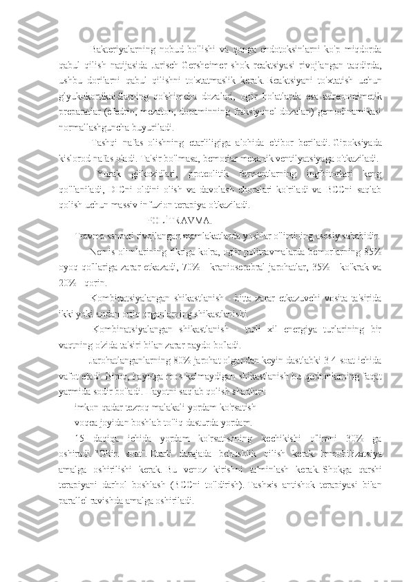             Bakteriyalarning   nobud   bo'lishi   va   qonga   endotoksinlarni   ko'p   miqdorda
qabul   qilish   natijasida   Jarisch-Gersheimer   shok   reaktsiyasi   rivojlangan   taqdirda,
ushbu   dorilarni   qabul   qilishni   to'xtatmaslik   kerak.   Reaktsiyani   to'xtatish   uchun
glyukokortikoidlarning   qo'shimcha   dozalari,   og'ir   holatlarda   esa   adrenomimetik
preparatlar  (efedrin, mezaton, dopaminning fraksiyonel  dozalari)  gemodinamikasi
normallashguncha buyuriladi.
            Tashqi   nafas   olishning   etarliligiga   alohida   e'tibor   beriladi.   Gipoksiyada
kislorod nafas oladi.   Ta'sir bo'lmasa, bemorlar mexanik ventilyatsiyaga o'tkaziladi.
            Yurak   glikozidlari,   proteolitik   fermentlarning   ingibitorlari   keng
qo'llaniladi,   DICni   oldini   olish   va   davolash   choralari   ko'riladi   va   BCCni   saqlab
qolish uchun massiv infuzion terapiya o'tkaziladi.
                                                           POLİTRAVMA.
Travma sanoati rivojlangan mamlakatlarda yoshlar o'limining asosiy sababidir.
            Nemis olimlarining fikriga ko'ra, og'ir  politravmalarda bemorlarning 85%
oyoq-qo'llariga   zarar   etkazadi,   70%   -   kranioserebral   jarohatlar,   35%   -   ko'krak   va
20% - qorin.
            Kombinatsiyalangan   shikastlanish   -   bitta   zarar   etkazuvchi   vosita   ta'sirida
ikki yoki undan ortiq organlarning shikastlanishi.
            Kombinatsiyalangan   shikastlanish   -   turli   xil   energiya   turlarining   bir
vaqtning o'zida ta'siri bilan zarar paydo bo'ladi.
           Jarohatlanganlarning 80% jarohat olgandan keyin dastlabki 3-4 soat ichida
vafot etadi.   Biroq, hayotga mos kelmaydigan shikastlanish bu qurbonlarning faqat
yarmida sodir bo'ladi.   Hayotni saqlab qolish shartlari:
imkon qadar tezroq malakali yordam ko'rsatish
voqea joyidan boshlab to'liq dasturda yordam.
15   daqiqa   ichida   yordam   ko'rsatishning   kechikishi   o'limni   30%   ga
oshiradi.   "Oltin   soat".   Etarli   darajada   behushlik   qilish   kerak.   Immobilizatsiya
amalga   oshirilishi   kerak.   Bu   venoz   kirishni   ta'minlash   kerak.   Shokga   qarshi
terapiyani   darhol   boshlash   (BCCni   to'ldirish).   Tashxis   antishok   terapiyasi   bilan
parallel ravishda amalga oshiriladi.
          