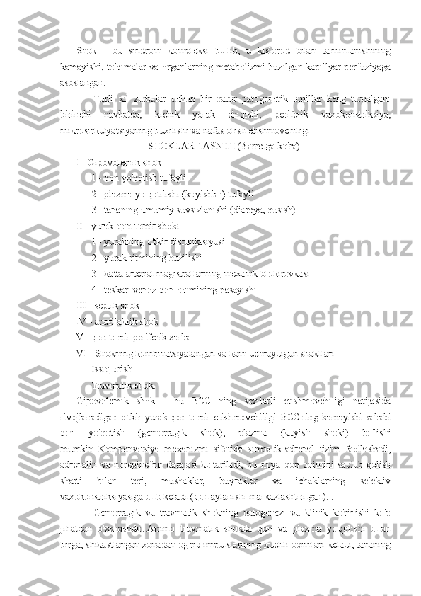 Shok   -   bu   sindrom   kompleksi   bo'lib,   u   kislorod   bilan   ta'minlanishining
kamayishi, to'qimalar va organlarning metabolizmi buzilgan kapillyar perfuziyaga
asoslangan.
            Turli   xil   zarbalar   uchun   bir   qator   patogenetik   omillar   keng   tarqalgan:
birinchi   navbatda,   kichik   yurak   chiqishi,   periferik   vazokonstriksiya,
mikrosirkulyatsiyaning buzilishi va nafas olish etishmovchiligi.
                                                         SHOKLAR TASNIFI (Barretga ko'ra).
I - Gipovolemik shok
           1 - qon yo'qotish tufayli
           2 - plazma yo'qotilishi (kuyishlar) tufayli
           3 - tananing umumiy suvsizlanishi (diareya, qusish)
II - yurak-qon tomir shoki
           1 - yurakning o'tkir disfunktsiyasi
           2 - yurak ritmining buzilishi
           3 - katta arterial magistrallarning mexanik blokirovkasi
           4 - teskari venoz qon oqimining pasayishi
III - septik shok
IV - anafilaktik shok
V - qon tomir periferik zarba
VI - Shokning kombinatsiyalangan va kam uchraydigan shakllari
           Issiq urish
           Travmatik shok.
Gipovolemik   shok   -   bu   BCC   ning   sezilarli   etishmovchiligi   natijasida
rivojlanadigan  o'tkir  yurak-qon tomir   etishmovchiligi.   BCCning  kamayishi   sababi
qon   yo'qotish   (gemorragik   shok),   plazma   (kuyish   shoki)   bo'lishi
mumkin.   Kompensatsiya   mexanizmi   sifatida   simpatik-adrenal   tizim   faollashadi,
adrenalin   va   norepinefrin   darajasi   ko'tariladi,   bu   miya   qon   oqimini   saqlab   qolish
sharti   bilan   teri,   mushaklar,   buyraklar   va   ichaklarning   selektiv
vazokonstriksiyasiga olib keladi (qon aylanishi markazlashtirilgan). .
            Gemorragik   va   travmatik   shokning   patogenezi   va   klinik   ko'rinishi   ko'p
jihatdan   o'xshashdir.   Ammo   travmatik   shokda   qon   va   plazma   yo'qolishi   bilan
birga, shikastlangan zonadan og'riq impulslarining kuchli oqimlari keladi, tananing 