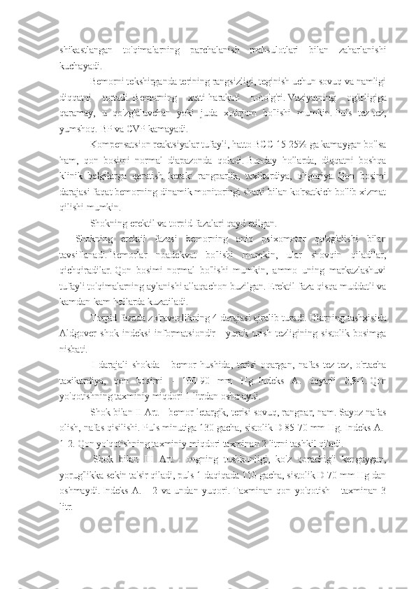 shikastlangan   to'qimalarning   parchalanish   mahsulotlari   bilan   zaharlanishi
kuchayadi.
           Bemorni tekshirganda terining rangsizligi, teginish uchun sovuq va namligi
diqqatni   tortadi.   Bemorning   xatti-harakati   noto'g'ri.   Vaziyatning   og'irligiga
qaramay,   u   qo'zg'aluvchan   yoki   juda   xotirjam   bo'lishi   mumkin.   Puls   tez-tez,
yumshoq.   BP va CVP kamayadi.
           Kompensatsion reaktsiyalar tufayli, hatto BCC 15-25% ga kamaygan bo'lsa
ham,   qon   bosimi   normal   diapazonda   qoladi.   Bunday   hollarda,   diqqatni   boshqa
klinik   belgilarga   qaratish   kerak:   rangparlik,   taxikardiya,   oliguriya.   Qon   bosimi
darajasi faqat bemorning dinamik monitoringi sharti bilan ko'rsatkich bo'lib xizmat
qilishi mumkin.
           Shokning erektil va torpid fazalari qayd etilgan.
Shokning   erektil   fazasi   bemorning   aniq   psixomotor   qo'zg'alishi   bilan
tavsiflanadi.   Bemorlar   noadekvat   bo'lishi   mumkin,   ular   shovqin   qiladilar,
qichqiradilar.   Qon   bosimi   normal   bo'lishi   mumkin,   ammo   uning   markazlashuvi
tufayli to'qimalarning aylanishi allaqachon buzilgan.   Erektil faza qisqa muddatli va
kamdan-kam hollarda kuzatiladi.
           Torpid fazada zo'ravonlikning 4 darajasi ajralib turadi.   Ularning tashxisida
Aldgover   shok   indeksi   informatsiondir   -   yurak   urish   tezligining   sistolik   bosimga
nisbati.
            I   darajali   shokda   -   bemor   hushida,   terisi   oqargan,   nafas   tez-tez,   o'rtacha
taxikardiya,   qon   bosimi   -   100-90   mm   Hg.   Indeks   A.   deyarli   0,8-1.   Qon
yo'qotishning taxminiy miqdori 1 litrdan oshmaydi.
           Shok bilan II Art.   - bemor letargik, terisi sovuq, rangpar, nam.   Sayoz nafas
olish, nafas qisilishi.   Puls minutiga 130 gacha, sistolik D 85-70 mm Hg.   Indeks A.-
1-2.   Qon yo'qotishning taxminiy miqdori taxminan 2 litrni tashkil qiladi.
            Shok   bilan   III   Art.   -   ongning   tushkunligi,   ko'z   qorachig'i   kengaygan,
yorug'likka sekin ta'sir qiladi, puls 1 daqiqada 110 gacha, sistolik D 70 mm Hg dan
oshmaydi.   Indeks   A.   -   2   va   undan   yuqori.   Taxminan   qon   yo'qotish   -   taxminan   3
litr. 