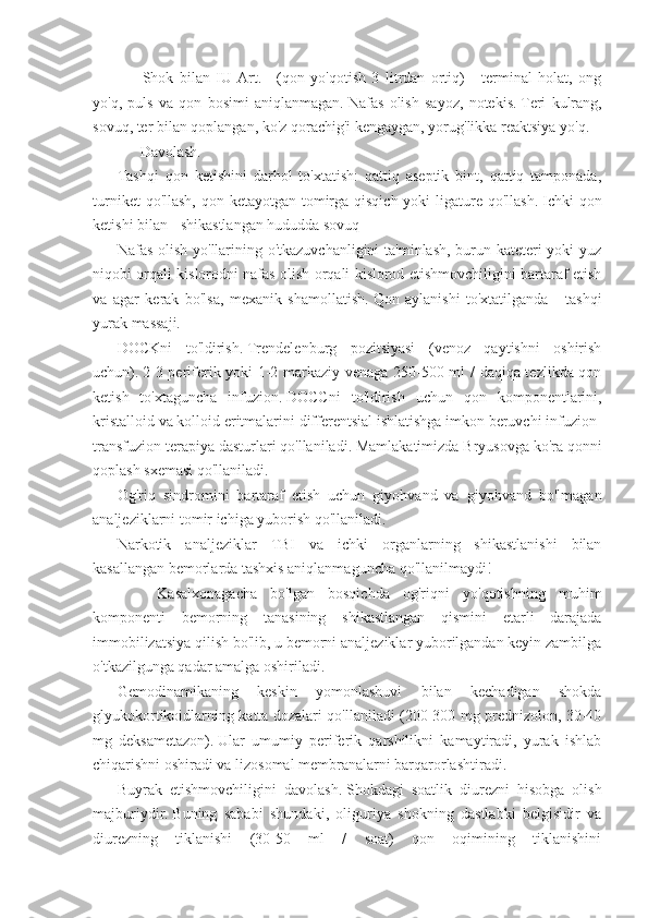             Shok   bilan   IU   Art.   -   (qon   yo'qotish   3   litrdan   ortiq)   -   terminal   holat,   ong
yo'q,   puls   va   qon   bosimi   aniqlanmagan.   Nafas   olish   sayoz,   notekis.   Teri   kulrang,
sovuq, ter bilan qoplangan, ko'z qorachig'i kengaygan, yorug'likka reaktsiya yo'q.
           Davolash.
Tashqi   qon   ketishini   darhol   to'xtatish:   qattiq   aseptik   bint,   qattiq   tamponada,
turniket  qo'llash, qon ketayotgan tomirga qisqich yoki  ligature qo'llash.   Ichki  qon
ketishi bilan - shikastlangan hududda sovuq
Nafas olish yo'llarining o'tkazuvchanligini ta'minlash, burun kateteri yoki yuz
niqobi orqali kislorodni nafas olish orqali kislorod etishmovchiligini bartaraf etish
va   agar   kerak   bo'lsa,   mexanik   shamollatish.   Qon   aylanishi   to'xtatilganda   -   tashqi
yurak massaji.
DOCKni   to'ldirish.   Trendelenburg   pozitsiyasi   (venoz   qaytishni   oshirish
uchun).   2-3 periferik yoki 1-2 markaziy venaga 250-500 ml / daqiqa tezlikda qon
ketish   to'xtaguncha   infuzion.   DOCCni   to'ldirish   uchun   qon   komponentlarini,
kristalloid va kolloid eritmalarini differentsial ishlatishga imkon beruvchi infuzion-
transfuzion terapiya dasturlari qo'llaniladi.   Mamlakatimizda Bryusovga ko'ra qonni
qoplash sxemasi qo'llaniladi.
Og'riq   sindromini   bartaraf   etish   uchun   giyohvand   va   giyohvand   bo'lmagan
analjeziklarni tomir ichiga yuborish qo'llaniladi.
Narkotik   analjeziklar   TBI   va   ichki   organlarning   shikastlanishi   bilan
kasallangan bemorlarda tashxis aniqlanmaguncha qo'llanilmaydi!
                Kasalxonagacha   bo'lgan   bosqichda   og'riqni   yo'qotishning   muhim
komponenti   bemorning   tanasining   shikastlangan   qismini   etarli   darajada
immobilizatsiya qilish bo'lib, u bemorni analjeziklar yuborilgandan keyin zambilga
o'tkazilgunga qadar amalga oshiriladi.
Gemodinamikaning   keskin   yomonlashuvi   bilan   kechadigan   shokda
glyukokortikoidlarning katta dozalari qo'llaniladi (200-300 mg prednizolon, 30-40
mg   deksametazon).   Ular   umumiy   periferik   qarshilikni   kamaytiradi,   yurak   ishlab
chiqarishni oshiradi va lizosomal membranalarni barqarorlashtiradi.
Buyrak   etishmovchiligini   davolash.   Shokdagi   soatlik   diurezni   hisobga   olish
majburiydir.   Buning   sababi   shundaki,   oliguriya   shokning   dastlabki   belgisidir   va
diurezning   tiklanishi   (30-50   ml   /   soat)   qon   oqimining   tiklanishini 