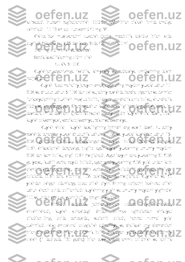 ko'rsatadi.   Diurezni   rag'batlantirish   DOCCni   CVP   bilan   tiklash   fonida   amalga
oshiriladi - 10-12 sm aq.   Furosemid 40 mg IV.
Kislota-baz   muvozanatini   tuzatish.   Qattiq   metabolik   atsidoz   bilan   soda
quyiladi (plazma pH 7,25 dan kam. Soda 4% - 100-200 ml.
DICning oldini olish va davolash
Septik kasalliklarning oldini olish
                                     BURN SHOK.
Kuyishlar   organizmga   issiqlik,   kimyoviy   va   radiatsiya   omillarining   ta'siri
natijasidir.
           Kuyish faqat mahalliy jarayon emas;   agar uning maydoni yuzaki uchun 10-
20% va chuqur uchun 5-10% dan oshsa, tabiiy ravishda barcha organlar va tizimlar
funktsiyalarining buzilishi mavjud bo'lib, lezyon qanchalik aniq bo'lsa, shunchalik
jiddiy va keng tarqalgan.   Shuning uchun kuyish kasalligi haqida gapirish kerak, bu
davrda alohida davrlarni ajratib ko'rsatish odatiy holdir: kuyish shoki  davri, o'tkir
kuyish toksemiyasi, septikotoksemiya, rekonvalessensiya.
            Kuyish   shoki   -   kuyish   kasalligining   birinchi   eng   xavfli   davri.   Bu   tabiiy
ravishda   tananing   yuzasi   chuqurlik   uchun   9-10%   va   yuzaki   kuyishlar   uchun   15-
20%   ga   teng   sohada   shikastlanganda   paydo   bo'ladi.   Daromad   darajasi
O.Sh.   shikastlanish   darajasiga   bog'liq:   agar   kuyish   yuzasining   umumiy   maydoni
20% dan kam bo'lsa, engil O.Sh rivojlanadi.   Agar lezyon tana yuzasining 20-60%
ga   yetsa,   kuchli   zarba   paydo   bo'ladi,   agar   tana   yuzasining   60%   yoki   undan   ko'p
qismi   ta'sirlangan   bo'lsa,   o'ta   og'ir   zarba   paydo   bo'ladi.   10   yoshgacha   bo'lgan
bolalarda   O.Sh.   tana   sirtining   10%   ta'sirlanganda   rivojlanadi.   Kuyishlar   va   60
yoshdan   oshgan   odamlarga   toqat   qilish   qiyin.   Sh.ning   oqibatini   bashorat   qilish
uchun shartli  qoida qo llaniladi: kuyishning yoshi  va umumiy maydoni  yig indisiʻ ʻ
100 va undan ortiq ga yaqin bo lsa, prognoz shubhali.	
ʻ
                        Birinchi   daqiqada   jabrlanuvchilar   odatda   hayajonlanadilar,
shoshilishadi,   kuyish   sohasidagi   chidab   bo'lmas   og'riqlardan   shikoyat
qiladilar.   Ong,   qoida   tariqasida,   saqlanib   qoladi,   harorat   normal   yoki
tushiriladi.   Psixo-emotsional   qo'zg'alish   adinamiya   va   chalkash   ong   elementlari
bilan   almashtirilishi   mumkin.   Ritmik   bo'lib   qoladigan   yurak   tezligining   doimiy
o'sishi   (1   daqiqada   120   gacha)   bilan   tavsiflanadi,   ammo   to'ldirish   va   labillik 