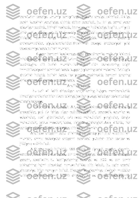 transfuzion   terapiya   umumiy   tamoyillarga   muvofiq   amalga   oshiriladi.   ORFga
qarshi   kurashish   zarurligiga   alohida   e'tibor   qaratiladi,   bu   DP   ga   termal   zarar
etkazilgan taqdirda, birinchi navbatda, bronxospazm hodisalariga bog'liq.   Uni yo'q
qilish   uchun   tavsiya   etiladi:   Vishnevskiy   bo'yicha   ikki   tomonlama   vagosimpatik
blokada,   tomir   ichiga   aminofillin,   shuningdek   novodrin   (izadrin),
antispazmodiklar,   glyukokortikoidlar.   Shoshilinch   traxeya   entübatsiyasi   yoki
traxeostomiya kerak bo'lishi mumkin.
                        Kuygan   bemorni   kasalxonaga   faqat   gemodinamika   majburiy   kislorod
inhalatsiyasi   va   tashish   paytida   infuzionni   davom   ettirish   bilan   barqarorlashgan
taqdirdagina   olib   borish   mumkin.   Tashishdan   oldin   transportning   to'g'ri
immobilizatsiyasini ta'minlash kerak: kuygan joylarning terisi maksimal fiziologik
cho'zilish   holatida   bo'lishi   kerak.   Tez   yordam   mashinasida   bemorni   tananing
shikastlanmagan qismiga yotqizish kerak.  
                                                                                                      Anafilaktik shok.
              Bu   turli   xil   kelib   chiqadigan   antijenlarning   hujayra   membranalarida
o'rnatilgan antikorlar bilan o'zaro ta'siriga javoban yuzaga keladigan tezkor turdagi
allergik reaktsiya.
                        Ko'pincha   A.Sh.   sabab   AB,   salitsil   kislotasi   hosilalari,   mahalliy
anestetiklar,   yod   o'z   ichiga   olgan   radiopak   agentlari,   terapevtik   sarumlar   va
vaktsinalar,   oqsil   gidrolizatlari,   oziq-ovqat   mahsulotlari:   yong'oqlar,   dengiz
mahsulotlari,   tsitrus   mevalari;   lateks,   o'simlik   gulchanglari.   Asos   sifatida,   har
qanday modda anafilaktik reaktsiyaga olib kelishi mumkin.
            Anafilaksi   antigenni   qabul   qilishning   har   qanday   yo'li   bilan   sodir   bo'lishi
mumkin,   ammo   reaktsiyalar   antigenni   parenteral   yuborish   bilan   tez-tez   va
jiddiyroq sodir bo'ladi.
            A.Sh.ning  paydo bo'lishida.   BAS  alohida rol  o'ynaydi,  masalan,  gistamin,
serotonin,   bradikinin,   shuningdek,   qon   tomir   to'shagiga   ko'p   miqdorda   kiradigan
geparin,   atsetilxolin.   Bu   kapillyarlarning   pareziga   va   BCC   va   qon   tomir
to'shagining   hajmi   o'rtasidagi   nomuvofiqlikka   olib   keladi,   bu   og'ir   arterial
gipotenziya   bilan   namoyon   bo'ladi.   Gistamin   va   gistaminga   o'xshash   moddalar
ko'pincha   bronxiolospazmni   keltirib   chiqaradi,   bu   esa   bronxial   sekretsiyaning 