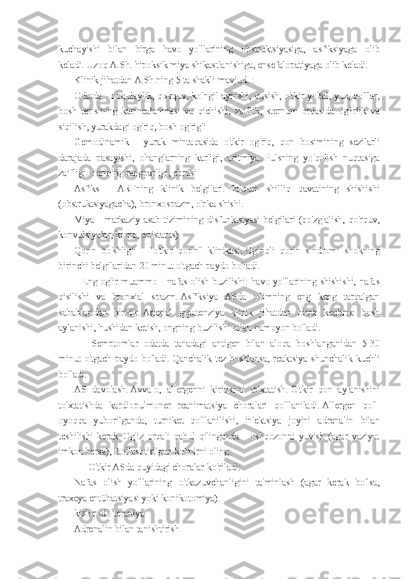 kuchayishi   bilan   birga   havo   yo'llarining   obstruktsiyasiga,   asfiksiyaga   olib
keladi.   Uzoq A.Sh.   hipoksik miya shikastlanishiga, ensefalopatiyaga olib keladi.
Klinik jihatdan A.Sh.ning 5 ta shakli mavjud.   :
Odatda - noqulaylik, qo'rquv, ko'ngil aynishi, qusish, o'tkir yo'tal, yuz, qo'llar,
bosh   terisining   karıncalanması   va   qichishi,   zaiflik,   sternum   orqasida   og'irlik   va
siqilish, yurakdagi og'riq, bosh og'rig'i
Gemodinamik   -   yurak   mintaqasida   o'tkir   og'riq,   qon   bosimining   sezilarli
darajada   pasayishi,   ohanglarning   karligi,   aritmiya.   Pulsning   yo'qolish   nuqtasiga
zaifligi.   Terining rangparligi, ebrusi
Asfiks   -   ARFning   klinik   belgilari.   Halqum   shilliq   qavatining   shishishi
(obstruktsiyagacha), bronxospazm, o'pka shishi.
Miya -  markaziy asab  tizimining disfunktsiyasi  belgilari  (qo'zg'alish,  qo'rquv,
konvulsiyalar, koma, epistatus)
Qorin   bo'shlig'i   -   "o'tkir   qorin"   klinikasi.   Og'riqli   qorin   sindromi   shokning
birinchi belgilaridan 20 minut o'tgach paydo bo'ladi.
      Eng og'ir muammo - nafas olish buzilishi: havo yo'llarining shishishi, nafas
qisilishi   va   bronxial   spazm.   Asfiksiya   ASda   o'limning   eng   keng   tarqalgan
sabablaridan   biridir.   Arterial   gipotenziya   klinik   jihatdan   biroz   kechroq   bosh
aylanishi, hushidan ketish, ongning buzilishi bilan namoyon bo'ladi.
            Semptomlar   odatda   tanadagi   antigen   bilan   aloqa   boshlanganidan   5-30
minut o'tgach paydo bo'ladi.   Qanchalik tez boshlansa,  reaktsiya shunchalik kuchli
bo'ladi.
AS   davolash.   Avvalo,   allergenni   kiritishni   to'xtatish.   O'tkir   qon   aylanishini
to'xtatishda   kardiopulmoner   reanimatsiya   choralari   qo'llaniladi.   Allergen   qo'l-
oyoqqa   yuborilganda,   turniket   qo'llanilishi,   in'ektsiya   joyini   adrenalin   bilan
teshilishi   kerak.   Og'iz   orqali   qabul   qilinganda   -   oshqozonni   yuvish   (agar   vaziyat
imkon bersa), faollashtirilgan ko'mirni oling.
           O'tkir ASda quyidagi choralar ko'riladi:
Nafas   olish   yo'llarining   o'tkazuvchanligini   ta'minlash   (agar   kerak   bo'lsa,
traxeya entübatsiyasi yoki konikotomiya).
kislorodli terapiya
Adrenalin bilan tanishtirish 