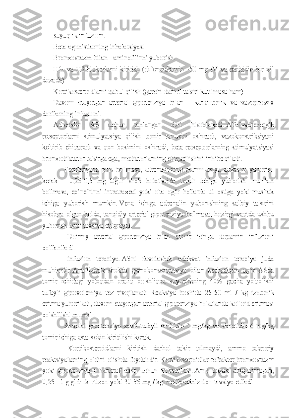 suyuqlik infuzioni.
Beta-agonistlarning inhalatsiyasi.
Bronxospazm bilan - aminofilinni yuborish.
H1-   va   H2-blokerlarni   kiritish   (difengidramin   -50   mg   IV   va   ranitidin   bir   xil
dozada)
Kortikosteroidlarni qabul qilish (garchi darhol ta'siri kutilmasa ham)
Davom   etayotgan   arterial   gipotenziya   bilan   -   kardiotonik   va   vazopressiv
dorilarning infuzioni.
Adrenalin   AS   uchun   tanlangan   dori   hisoblanadi.   Alfa1-adrenergik
retseptorlarni   stimulyatsiya   qilish   tomir   tonusini   oshiradi,   vazokonstriksiyani
keltirib   chiqaradi   va   qon   bosimini   oshiradi,   beta-retseptorlarning   stimulyatsiyasi
bronxodilatator ta'sirga ega, mediatorlarning chiqarilishini inhibe qiladi.
            Periferiyada   puls   bo'lmasa,   adrenalinning   reanimatsiya   dozasini   yuborish
kerak   -   0,25-0,5   mg.   Og'ir   shok   holatlarida   tomir   ichiga   yuborish   mumkin
bo'lmasa,   epinefrinni   intratraxeal   yoki   o'ta   og'ir   hollarda   til   ostiga   yoki   mushak
ichiga   yuborish   mumkin.   Vena   ichiga   adrenalin   yuborishning   salbiy   ta'sirini
hisobga  olgan holda,  tanqidiy arterial  gipotenziya  bo'lmasa,   hozirgi   vaqtda ushbu
yuborish usuli tavsiya etilmaydi.
            Doimiy   arterial   gipotenziya   bilan   tomir   ichiga   dopamin   infuzioni
qo'llaniladi.
            infuzion   terapiya.   ASni   davolashda   adekvat   infuzion   terapiya   juda
muhimdir.   Anafilaktik   shokda   gemokonsentratsiya   bilan   kechadigan   og'ir   ASda
tomir   ichidagi   yotoqdan   oraliq   bo'shliqqa   suyuqlikning   40%   gacha   yo'qolishi
tufayli   gipovolemiya   tez   rivojlanadi.   Reaksiya   boshida   25-50   ml   /   kg   izotonik
eritma yuboriladi, davom etayotgan arterial gipotenziya holatlarida kolloid eritmasi
qo'shilishi mumkin.
            Arterial  gipotenziya  xavfi  tufayli   ranitidin  1  mg/kg  va  simetidin  4  mg/kg
tomir ichiga asta-sekin kiritilishi kerak.
            Kortikosteroidlarni   kiritish   darhol   ta'sir   qilmaydi,   ammo   takroriy
reaktsiyalarning oldini olishda foydalidir.   Kortikosteroidlar refrakter bronxospazm
yoki   gipotenziyani   bartaraf   etish   uchun   ko'rsatiladi.   Aniq   dozasi   aniqlanmagan,
0,25 - 1 g gidrokortizon yoki 30-35 mg / kg metilprednizolon tavsiya etiladi. 