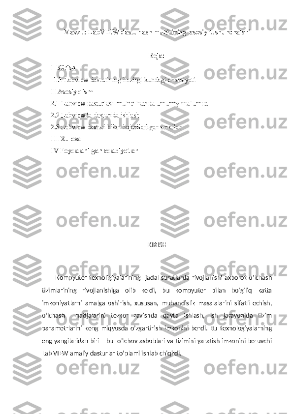 Mavzu:   LabVIEW dasturlash muhitining  asosiy tushunchalari
                                                              Reja: 
     I  Kirish
1.1 Labview dast urining hozirgi kundagi ahamiyati.
     II Asosiy qism
2.1   Labview dasturlash muhiti haqida umumiy ma'lumot .
2.2  Labviewda dasturida ishlash  
2.3  Labview  dasturi bilan bajariladigan amallar.
III Xulosa 
IV Foydalanilgan adabiyotlar
                                                
KIRISH
            Kompyuter   texnoligiyalarining     jadal   suratlarda   rivojlanishi   axborot   o’lchash
tizimlarining   rivojlanishiga   olib   keldi,   bu   kompyuter   bilan   bo’g’liq   katta
imkoniyatlarni   amalga   oshirish,   xususan,   muhandislik   masalalarini   sifatli   echish,
o’lchash     natijalarini   tezkor   ravishda   qayta   ishlash,   ish   jarayonida   tizim
parametrlarini   keng   miqyosda   o’zgartirish   imkonini   berdi.   Bu   texnologiyalarning
eng yangilaridan biri – bu  o’lchov asboblari va tizimini yaratish imkonini beruvchi
Lab VIEW amaliy dasturlar to’plami ishlab chiqildi. 