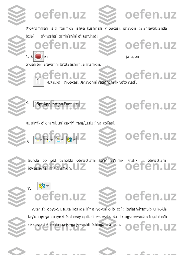  
Programmani   sikl   rejimida   ishga   tushirish   knopkasi,   jarayon   bajarilayotganda
belgi       o’z tashqi ko’rinishini o’zgartiradi.
1. Qachonki   jarayon   ishga   tushganda     ,bu   knopka   aktiv   holatda   bo’ladi.   Bu   knopka
orqali biz jarayonni to’xtatishimiza mumkin.
4.Pauza –knopkasi. Jarayonni vaqtinchalik to’xtatadi.
5.
Bu shrift o’lchami, uni taxriri, rangi,uslubi va  toifasi.
 
  6.
        
bunda   biz   old   panelda   obyektlarni   to’g’irlashimiz,   grafik       obyektlarni
joylashtirishimiz mumkin.
  7.
                            Agar   siz  obyekt  ustiga  boshqa bir   obyektni  olib  kelib  joylashtirsangiz  u  holda
tagida qolgan obyekt ishlamay qolishi   mumkin. Bu piktogrammadan foydalanib
siz obyektni hohlagan joyga joylashtirishingiz mumkin. 