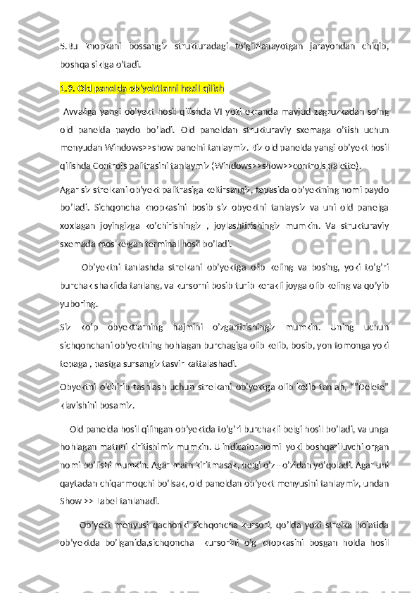 5.Bu   knopkani   bossangiz   strukturadagi   to’g’irlanayotgan   jarayondan   chiqib,
boshqa siklga o’tadi. 
1.9. Old panelda ob ’ yektlarni hosil qilish
  Avvaliga   yangi   ob’yekt   hosil   qilishda   VI   yoki   ekranda   mavjud   zagruzkadan   so’ng
old   panelda   paydo   bo’ladi.   Old   paneldan   strukturaviy   sxemaga   o’tish   uchun
menyudan Windows>>show panelni tanlaymiz. Biz old panelda yangi ob’yekt hosil
qilishda Controls palitrasini tanlaymiz (Windows>>show>>controls palette).
Agar siz strelkani ob’yekt palitrasiga keltirsangiz, tepasida ob’yektning nomi paydo
bo’ladi.   Sichqoncha   knopkasini   bosib   siz   obyektni   tanlaysiz   va   uni   old   panelga
xoxlagan   joyingizga   ko’chirishingiz   ,   joylashtirishingiz   mumkin.   Va   strukturaviy
sxemada mos kelgan terminal hosil bo’ladi.
          Ob’yektni   tanlashda   strelkani   ob’yektga   olib   keling   va   bosing,   yoki   to’g’ri
burchak shaklida tanlang, va kursorni bosib turib kerakli joyga olib keling va qo’yib
yuboring.
Siz   ko’p   obyektlarning   hajmini   o’zgartirishingiz   mumkin.   Uning   uchun
sichqonchani ob’yektning hohlagan burchagiga olib kelib, bosib, yon tomonga yoki
tepaga , pastga sursangiz tasvir kattalashadi.
Obyektni   o’chirib   tashlash   uchun   strelkani   ob’yektga   olib   kelib   tanlab,   “”Delete”
klavishini bosamiz.
    Old panelda hosil qilingan ob’yektda to’g’ri burchakli belgi hosil bo’ladi, va unga
hohlagan matnni kiritishimiz mumkin. U indicator nomi  yoki boshqariluvchi organ
nomi bo’lishi mumkin. Agar matn kiritmasak, belgi o’z - o’zidan yo’qoladi. Agar uni
qaytadan chiqarmoqchi bo’lsak, old paneldan ob’yekt menyusini tanlaymiz, undan
Show >> Label tanlanadi.
          Ob’yekt   menyusi   qachonki   sichqoncha   kursori,   qo’lda   yoki   strelka   holatida
ob’yektda   bo’lganida,sichqoncha     kursorini   o’g   knopkasini   bosgan   holda   hosil 