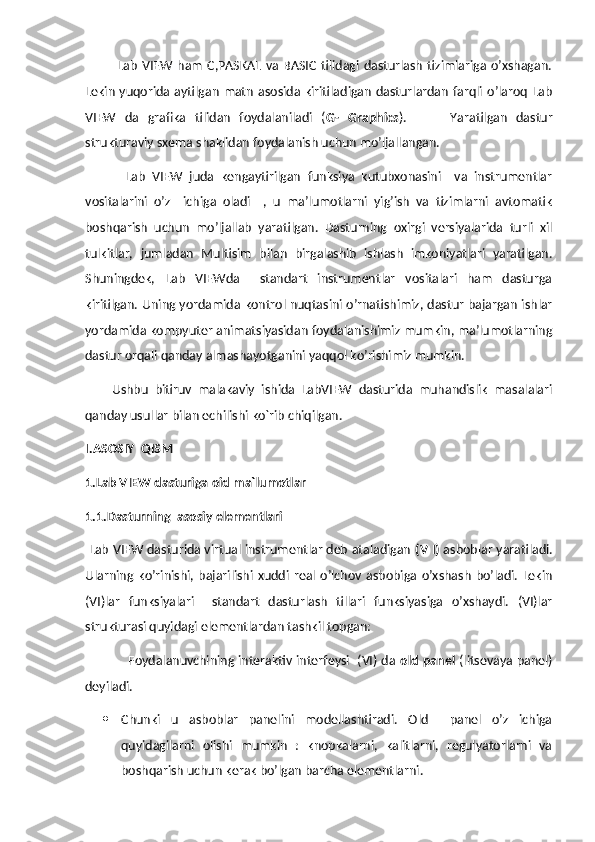               Lab   VIEW   ham   C,PASKAL  va  BASIC   tilidagi  dasturlash   tizimlariga  o’xshagan.
Lekin  yuqorida  aytilgan  matn  asosida kiritiladigan  dasturlardan  farqli  o’laroq  Lab
VIEW   da   grafika   tilidan   foydalaniladi   ( G-   Graphics ).           Yaratilgan   dastur
strukturaviy sxema shaklidan foydalanish uchun mo’ljallangan.
            Lab   VIEW   juda   kengaytirilgan   funksiya   kutubxonasini     va   instrumentlar
vositalarini   o’z     ichiga   oladi     ,   u   ma’lumotlarni   yig’ish   va   tizimlarni   avtomatik
boshqarish   uchun   mo’ljallab   yaratilgan.   Dasturning   oxirgi   versiyalarida   turli   xil
tulkitlar,   jumladan   Multisim   bilan   birgalashib   ishlash   imkoniyatlari   yaratilgan.
Shuningdek,   Lab   VIEWda     standart   instrumentlar   vositalari   ham   dasturga
kiritilgan. Uning yordamida kontrol nuqtasini o’rnatishimiz, dastur bajargan ishlar
yordamida kompyuter animatsiyasidan foydalanishimiz mumkin, ma’lumotlarning
dastur orqali qanday almashayotganini yaqqol ko’rishimiz mumkin.
        Ushbu   bitiruv   malakaviy   ishida   LabVIEW   dasturida   muhandislik   masalalari
qanday usullar bilan echilishi ko`rib chiqilgan. 
I.ASOSIY  QISM
1.Lab VIEW dasturiga oid ma`lumotlar 
1.1.Dasturning  asosiy elementlari
 Lab VIEW dasturida virtual instrumentlar deb ataladigan  (V I)  asboblar yaratiladi.
Ularning   ko’rinishi,   bajarilishi   xuddi   real   o’lchov   asbobiga   o’xshash   bo’ladi.   Lekin
(VI)lar   funksiyalari     standart   dasturlash   tillari   funksiyasiga   o’xshaydi.   (VI)lar
strukturasi quyidagi elementlardan tashkil topgan:
                     Foydalanuvchining interaktiv interfeysi   (VI) da  old panel   (litsevaya panel)
deyiladi.
 Chunki   u   asboblar   panelini   modellashtiradi.   Old     panel   o’z   ichiga
quyidagilarni   olishi   mumkin   :   knopkalarni,   kalitlarni,   regulyatorlarni   va
boshqarish uchun kerak bo’lgan barcha elementlarni.  