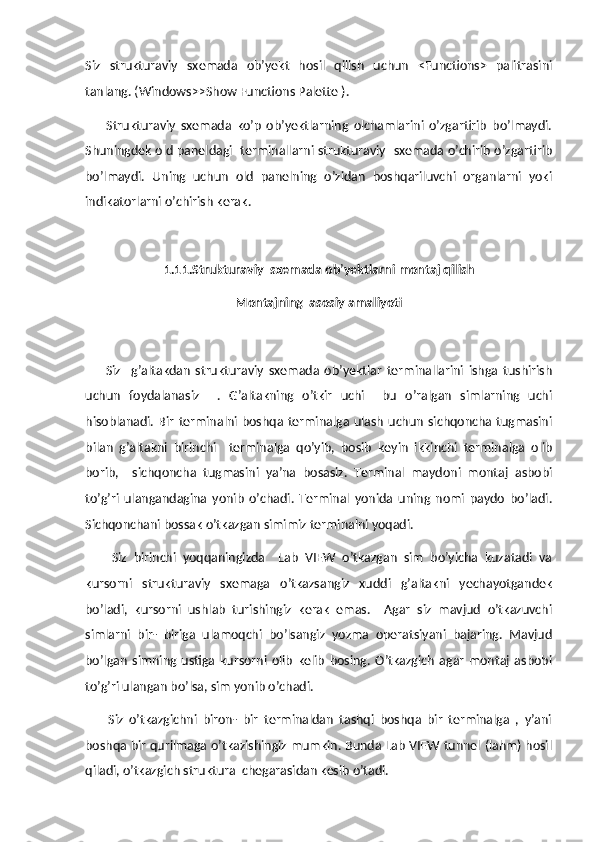 Siz   strukturaviy   sxemada   ob’yekt   hosil   qilish   uchun   <Functions>   palitrasini
tanlang. (Windows>>Show Functions Palette ).
        Strukturaviy   sxemada   ko’p   ob’yektlarning   olchamlarini   o’zgartirib   bo’lmaydi.
Shuningdek old paneldagi  terminallarni strukturaviy  sxemada o’chirib o’zgartirib
bo’lmaydi.   Uning   uchun   old   panelning   o’zidan   boshqariluvchi   organlarni   yoki
indikatorlarni o’chirish kerak.
1.11.Strukturaviy  sxemada ob ’ yektlarni montaj qilish
Montajning  asosiy amaliyoti
        Siz     g’altakdan   strukturaviy   sxemada   ob’yektlar   terminallarini   ishga   tushirish
uchun   foydalanasiz     .   G’altakning   o’tkir   uchi     bu   o’ralgan   simlarning   uchi
hisoblanadi. Bir  terminalni boshqa terminalga ulash  uchun  sichqoncha tugmasini
bilan   g’altakni   birinchi     terminalga   qo’yib,   bosib   keyin   ikkinchi   terminalga   olib
borib,     sichqoncha   tugmasini   ya’na   bosasiz.   Terminal   maydoni   montaj   asbobi
to’g’ri   ulangandagina   yonib   o’chadi.   Terminal   yonida   uning   nomi   paydo   bo’ladi.
Sichqonchani bossak o’tkazgan simimiz terminalni yoqadi.
        Siz   birinchi   yoqqaningizda     Lab   VIEW   o’tkazgan   sim   bo’yicha   kuzatadi   va
kursorni   strukturaviy   sxemaga   o’tkazsangiz   xuddi   g’altakni   yechayotgandek
bo’ladi,   kursorni   ushlab   turishingiz   kerak   emas.     Agar   siz   mavjud   o’tkazuvchi
simlarni   bir-   biriga   ulamoqchi   bo’lsangiz   yozma   operatsiyani   bajaring.   Mavjud
bo’lgan   simning   ustiga   kursorni   olib   kelib   bosing.   O’tkazgich   agar   montaj   asbobi
to’g’ri ulangan bo’lsa, sim yonib o’chadi.
        Siz   o’tkazgichni   biron-   bir   terminaldan   tashqi   boshqa   bir   terminalga   ,   y’ani
boshqa bir qurilmaga o’tkazishingiz mumkin. Bunda Lab VIEW tunnel (lahm) hosil
qiladi, o’tkazgich struktura  chegarasidan kesib o’tadi. 