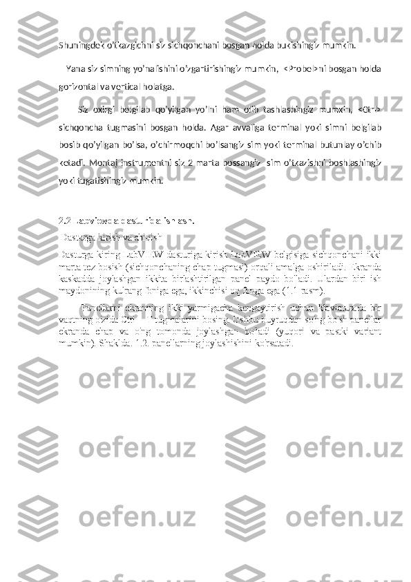 Shuningdek o’tkazgichni siz sichqonchani bosgan holda bukishingiz mumkin.
   Yana siz simning yo’nalishini o’zgartirishingiz mumkin,  <Probel>ni bosgan holda
gorizontal va vertical holatga.
        Siz   oxirgi   belgilab   qo’yilgan   yo’lni   ham   olib   tashlashingiz   mumkin,   <Ctrl>
sichqoncha   tugmasini   bosgan   holda.   Agar   avvaliga   terminal   yoki   simni   belgilab
bosib  qo’yilgan   bo’lsa,  o’chirmoqchi  bo’lsangiz sim  yoki terminal  butunlay  o’chib
ketadi.  Montaj   instrumentni  siz  2  marta  bossangiz    sim   o’tkazishni   boshlashingiz
yoki tugatishingiz mumkin.
2.2 Labviewda dasturida ishlash.
  Dasturga kirish va chiqish
Dasturga kiring LabVIEW dasturiga kirish LabVIEW belgisiga sichqonchani  ikki
marta tez bosish (sichqonchaning chap tugmasi) orqali amalga oshiriladi. Ekranda
kaskadda   joylashgan   ikkita   birlashtirilgan   panel   paydo   bo'ladi.   Ulardan   biri   ish
maydonining kulrang foniga ega, ikkinchisi oq fonga ega (1.1-rasm).
          Panellarni   ekranning   ikki   yarmigacha   kengaytirish   uchun   klaviaturada   bir
vaqtning o'zida Ctrl + T tugmalarini bosing. Ushbu buyruqdan so'ng bo'sh panellar
ekranda   chap   va   o'ng   tomonda   joylashgan   bo'ladi   (yuqori   va   pastki   variant
mumkin). Shaklda. 1.2. panellarning joylashishini ko'rsatadi.
                      