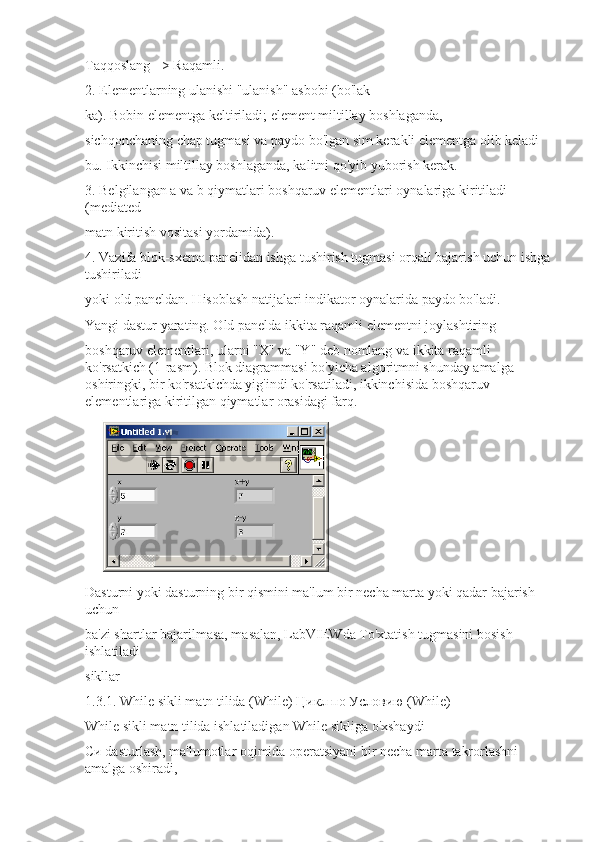 Taqqoslang => Raqamli.
2. Elementlarning ulanishi "ulanish" asbobi (bo'lak-
ka). Bobin elementga keltiriladi; element miltillay boshlaganda, -
sichqonchaning chap tugmasi va paydo bo'lgan sim kerakli elementga olib keladi
bu. Ikkinchisi miltillay boshlaganda, kalitni qo'yib yuborish kerak.
3. Belgilangan a va b qiymatlari boshqaruv elementlari oynalariga kiritiladi 
(mediated
matn kiritish vositasi yordamida).
4. Vazifa blok-sxema panelidan ishga tushirish tugmasi orqali bajarish uchun ishga
tushiriladi
yoki old paneldan. Hisoblash natijalari indikator oynalarida paydo bo'ladi.
Yangi dastur yarating. Old panelda ikkita raqamli elementni joylashtiring
boshqaruv elementlari, ularni "X" va "Y" deb nomlang va ikkita raqamli 
ko'rsatkich (1-rasm). Blok diagrammasi bo'yicha algoritmni shunday amalga 
oshiringki, bir ko'rsatkichda yig'indi ko'rsatiladi, ikkinchisida boshqaruv 
elementlariga kiritilgan qiymatlar orasidagi farq.
Dasturni yoki dasturning bir qismini ma'lum bir necha marta yoki qadar bajarish 
uchun
ba'zi shartlar bajarilmasa, masalan, LabVIEWda To'xtatish tugmasini bosish 
ishlatiladi
sikllar
1.3.1. While sikli matn tilida (While)  Цикл   по   Условию  (While)
While sikli matn tilida ishlatiladigan While sikliga o'xshaydi
Си dasturlash, ma'lumotlar oqimida operatsiyani bir necha marta takrorlashni 
amalga oshiradi, 