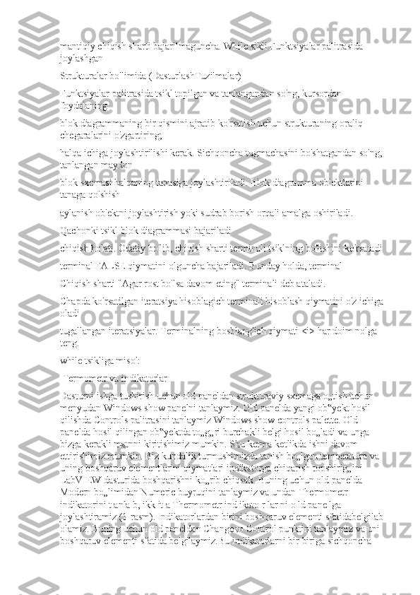 mantiqiy chiqish sharti bajarilmaguncha. While sikli Funktsiyalar palitrasida 
joylashgan
Strukturalar bo'limida (Dasturlash Tuzilmalar)
Funktsiyalar palitrasida tsikl topilgan va tanlangandan so'ng, kursordan 
foydalaning
blok diagrammaning bir qismini ajratib ko'rsatish uchun strukturaning oraliq 
chegaralarini o'zgartiring;
halqa ichiga joylashtirilishi kerak. Sichqoncha tugmachasini bo'shatgandan so'ng, 
tanlangan maydon
blok sxemasi halqaning tanasiga joylashtiriladi. Blok diagramma ob'ektlarini 
tanaga qo'shish
aylanish ob'ektni joylashtirish yoki sudrab borish orqali amalga oshiriladi.
Qachonki tsikl blok diagrammasi bajariladi
chiqish holati. Odatiy bo'lib, chiqish sharti terminali tsiklning bo'lishini ko'rsatadi
terminal FALSE qiymatini olguncha bajariladi. Bunday holda, terminal
Chiqish sharti "Agar rost bo'lsa davom eting" terminali deb ataladi.
Chapda ko'rsatilgan iteratsiya hisoblagich terminali hisoblash qiymatini o'z ichiga 
oladi
tugallangan iteratsiyalar. Terminalning boshlang'ich qiymati <i> har doim nolga 
teng.
while tsikliga misol:
 Termometr va indikatorlar
Dasturni ishga tushirish uchun old paneldan strukturaviy sxemaga o„tish uchun 
menyudan Windows show panelni tanlaymiz. Old panelda yangi ob yekt hosil ‟
qilishda Controls palitrasini tanlaymiz Windows show controls palette. Old 
panelda hosil qilingan ob yektda to„g„ri burchakli belgi hosil bo„ladi va unga 	
‟
bizga kerakli matnni kiritishimiz mumkin. Shu ketma-ketlikda ishni davom 
ettirishimiz mumkin. Biz kundalik turmushimizda tanish bo„lgan temperatura va 
uning boshqaruv elementlarini qiymatlari indikatorga chiqarish topshirig„ini 
LabVIEW dasturida boshqarishni ko„rib chiqsak. Buning uchun old panelda 
Modern bo„limidan Numeric buyruqini tanlaymiz va undan Thermometr 
indikatorini t anla b, ikk it a Thermometr ind ikato r lar ni o ld pane lga 
joylashtiramiz (1-rasm). Indikatorlardan birini boshqaruv elementi sfatidabelgilab 
olamiz. Buning uchun old paneldan Change to Control punktini tanlaymiz va uni 
boshqaruv elementi sfatida belgilaymiz.Bu indikatorlarni bir biriga sichqoncha  