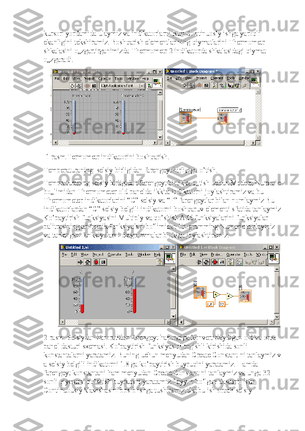kursori yordamida ulaymiz va indikatorlarni Run Continuosly ishga yaroqli 
ekanligini tekshiramiz. Boshqarish elementlarining qiymatlarini Thermometr 
shkalasini o„zgartirganimizda Thermometr 2 indikatorda shkalasidagi qiymat 
o„zgaradi. 
 1-rasm.Termometr indikatorini boshqarish.
Temperaturaning  selsiy birligidan farengeyt birligiga o’tish.
Tempraturaning selsiy birligidan farengeyt birlikka o„tish uchun Modern Numeric 
bo„limidan Thermometer old panelda ikkita indikatorni joylashtiramiz va bu 
Thermometer indikatorlarini “C” selsiy va “F” farengeytlar bilan nomlaymiz Bu 
indikatorlardan “C” selsiy belgili indikatorni boshqaruv elementi sfatida tanlaymiz 
Ko’paytirish funksiyasini Multiply va qo’shish Add funksiyalarini funksiyalar 
palitrasining arifmetik funksiyalari bo’limidan Programming Numeric tanlaymiz 
va tanlangan funksiyalarni diagrammalar blokiga joylashtiramiz. 
2-rasm. Selsiydan haroratidan farengeyt haroratiga konvertirlaydigan old va orqa 
panel dasturi sxemasi. Ko’paytirish funksiyasini tegishli kirishida sonli 
konstantalarni yaratamiz. Buning uchun menyudan Create Constant ni tanlaymiz v 
a selsiy belgili indikatorni 1.8 ga ko’paytirish buyruqini yaratamiz. Hamda 
farengeyt konstantani ham menyudan Create Constant ni tanlaymiz va unga 32 
sonli qiymatni qo’shish buyruqini yaratamiz.Tayyor bo’lgan dasturni Run 
Continuously klavishasini bosib ishga tushiramiz.Ushbu ish orqali selsiy  