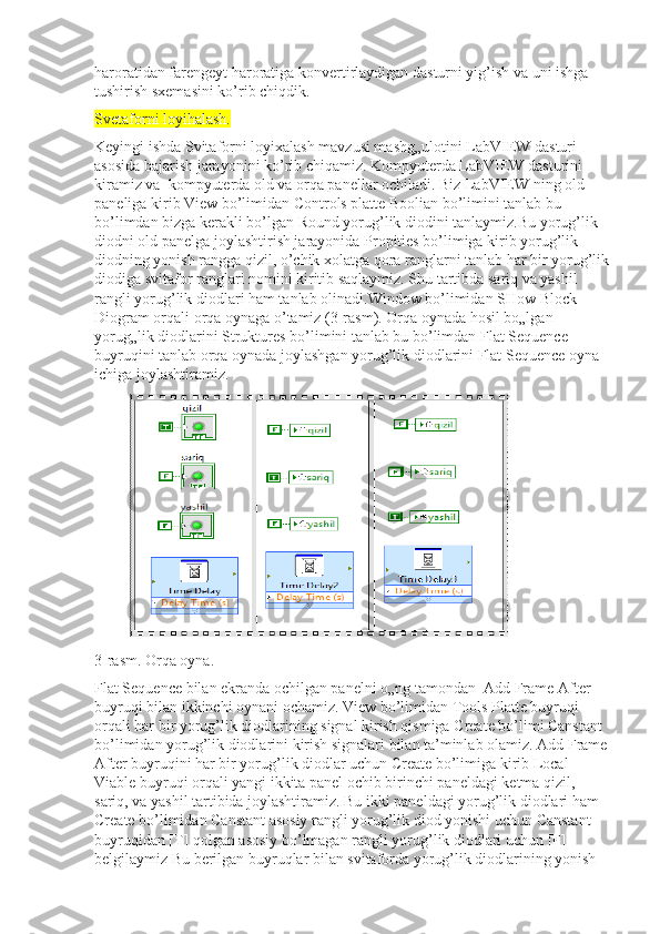 haroratidan farengeyt haroratiga konvertirlaydigan dasturni yig’ish va uni ishga 
tushirish sxemasini ko’rib chiqdik.
Svetaforni loyihalash.
Keyingi ishda Svitaforni loyixalash mavzusi mashg„ulotini LabVIEW dasturi 
asosida bajarish jarayonini ko’rib chiqamiz. Kompyuterda LabVIEW dasturini 
kiramiz va  kompyuterda old va orqa panellar ochiladi. Biz LabVIEW ning old 
paneliga kirib View bo’limidan Controls platte Boolian bo’limini tanlab bu 
bo’limdan bizga kerakli bo’lgan Round yorug’lik diodini tanlaymiz.Bu yorug’lik 
diodni old panelga joylashtirish jarayonida Propities bo’limiga kirib yorug’lik 
diodning yonish rangga qizil, o’chik xolatga qora ranglarni tanlab har bir yorug’lik 
diodiga svitafor ranglari nomini kiritib saqlaymiz. Shu tartibda sariq va yashil 
rangli yorug’lik diodlari ham tanlab olinadi.Window bo’limidan SHow Block 
Diogram orqali orqa oynaga o’tamiz (3-rasm). Orqa oynada hosil bo„lgan 
yorug„lik diodlarini Struktures bo’limini tanlab bu bo’limdan Flat Sequence 
buyruqini tanlab orqa oynada joylashgan yorug’lik diodlarini Flat Sequence oyna 
ichiga joylashtiramiz. 
3-rasm. Orqa oyna. 
Flat Sequence bilan ekranda ochilgan panelni o„ng tamondan  Add Frame After 
buyruqi bilan ikkinchi oynani ochamiz. View bo’limidan Tools Platte buyruqi 
orqali har bir yorug’lik diodlarining signal kirish qismiga Create bo’limi Canstant 
bo’limidan yorug’lik diodlarini kirish signalari bilan ta’minlab olamiz. Add Frame 
After buyruqini har bir yorug’lik diodlar uchun Create bo’limiga kirib Local 
Viable buyruqi orqali yangi ikkita panel ochib birinchi paneldagi ketma qizil, 
sariq, va yashil tartibida joylashtiramiz. Bu ikki paneldagi yorug’lik diodlari ham 
Create bo’limidan Canstant asosiy rangli yorug’lik diod yonishi uchun Canstant 
buyruqidan [T] qolgan asosiy bo’lmagan rangli yorug’lik diodlari uchun [F] 
belgilaymiz Bu berilgan buyruqlar bilan svitaforda yorug’lik diodlarining yonish  