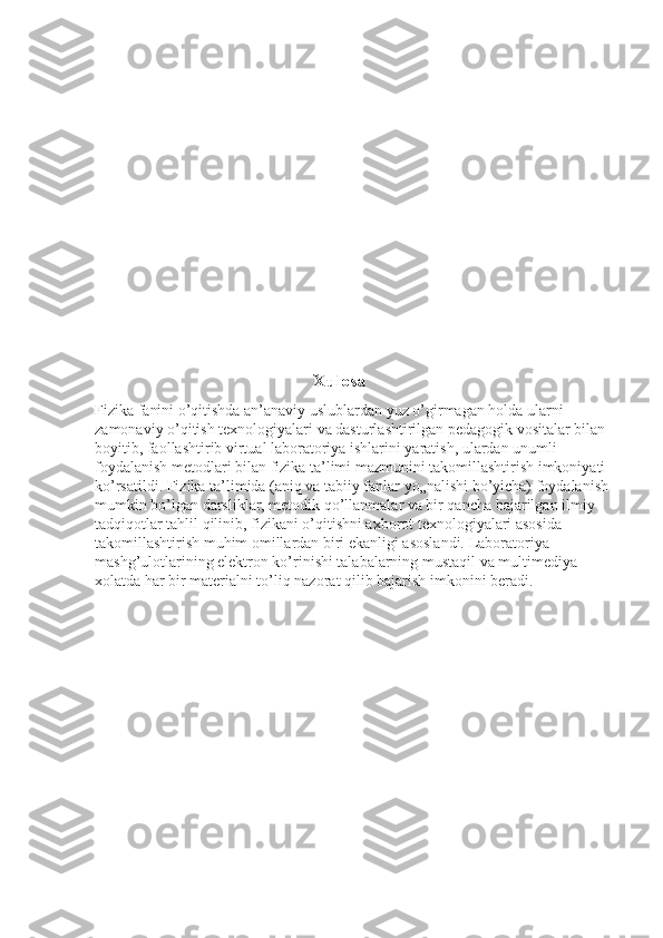                                                          Xulosa 
Fizika fanini o’qitishda an’anaviy uslublardan yuz o’girmagan holda ularni 
zamonaviy o’qitish texnologiyalari va dasturlashtirilgan pedagogik vositalar bilan 
boyitib, faollashtirib virtual laboratoriya ishlarini yaratish, ulardan unumli 
foydalanish metodlari bilan fizika ta’limi mazmunini takomillashtirish imkoniyati 
ko’rsatildi. Fizika ta’limida (aniq va tabiiy fanlar yo„nalishi bo’yicha) foydalanish 
mumkin bo’lgan darsliklar, metodik qo’llanmalar va bir qancha bajarilgan ilmiy 
tadqiqotlar tahlil qilinib, fizikani o’qitishni axborot texnologiyalari asosida 
takomillashtirish muhim omillardan biri ekanligi asoslandi. Laboratoriya 
mashg’ulotlarining elektron ko’rinishi talabalarning mustaqil va multimediya 
xolatda har bir materialni to’liq nazorat qilib bajarish imkonini beradi. 