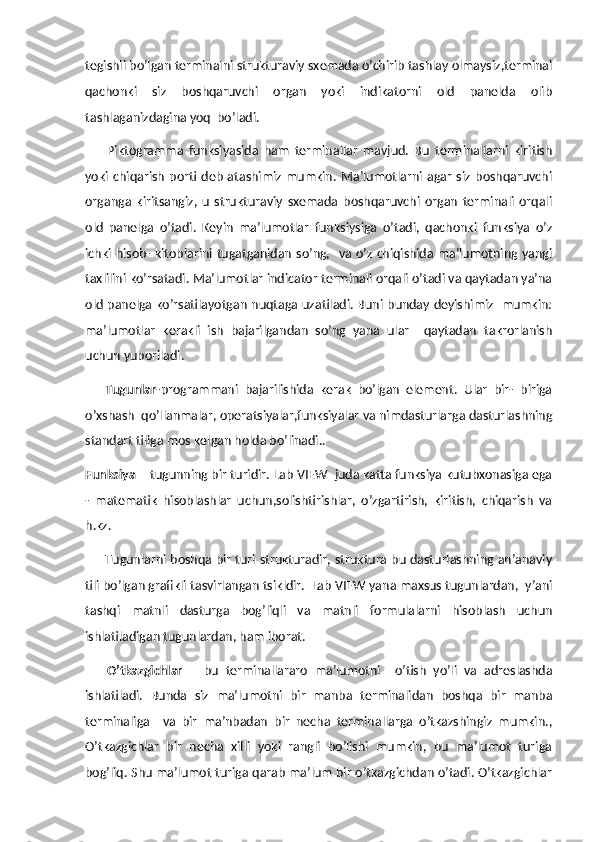 tegishli bo’lgan terminalni strukturaviy sxemada o’chirib tashlay olmaysiz,terminal
qachonki   siz   boshqaruvchi   organ   yoki   indikatorni   old   panelda   olib
tashlaganizdagina yoq  bo’ladi.
        Piktogramma   funksiyasida   ham   terminallar   mavjud.   Bu   terminallarni   kiritish
yoki  chiqarish   porti   deb   atashimiz   mumkin.   Ma’lumotlarni   agar   siz   boshqaruvchi
organga   kiritsangiz,   u   strukturaviy   sxemada   boshqaruvchi   organ   terminali   orqali
old   panelga   o’tadi.   Keyin   ma’lumotlar   funksiysiga   o’tadi,   qachonki   funksiya   o’z
ichki hisob- kitoblarini tugatganidan so’ng,   va o’z chiqishida ma’lumotning yangi
taxlilini ko’rsatadi. Ma’lumotlar indicator terminali orqali o’tadi va qaytadan ya’na
old panelga ko’rsatilayotgan nuqtaga uzatiladi. Buni bunday deyishimiz   mumkin:
ma’lumotlar   kerakli   ish   bajarilgandan   so’ng   yana   ular     qaytadan   takrorlanish
uchun yuboriladi.
      Tugunlar -programmani   bajarilishida   kerak   bo’lgan   element.   Ular   bir-   biriga
o’xshash  qo’llanmalar, operatsiyalar,funksiyalar va nimdasturlarga dasturlashning
standart tiliga mos kelgan holda bo’linadi..
Funksiya  – tugunning bir turidir. Lab VIEW  juda katta funksiya kutubxonasiga ega
-   matematik   hisoblashlar   uchun,solishtirishlar,   o’zgartirish,   kiritish,   chiqarish   va
h.kz.
         Tugunlarni boshqa bir turi strukturadir, struktura bu dasturlashning an’anaviy
tili bo’lgan grafikli tasvirlangan tsikldir.  Lab VIEW yana maxsus tugunlardan,  y’ani
tashqi   matnli   dasturga   bog’liqli   va   matnli   formulalarni   hisoblash   uchun
ishlatiladigan tugunlardan, ham iborat. 
      O’tkazgichlar   –   bu   terminallararo   ma’lumotni     o’tish   yo’li   va   adreslashda
ishlatiladi.   Bunda   siz   ma’lumotni   bir   manba   terminalidan   boshqa   bir   manba
terminaliga     va   bir   ma’nbadan   bir   necha   terminallarga   o’tkazshingiz   mumkin.,
O’tkazgichlar   bir   necha   xilli   yoki   rangli   bo’lishi   mumkin,   bu   ma’lumot   turiga
bog’liq. Shu ma’lumot turiga qarab ma’lum bir o’tkazgichdan o’tadi. O’tkazgichlar 