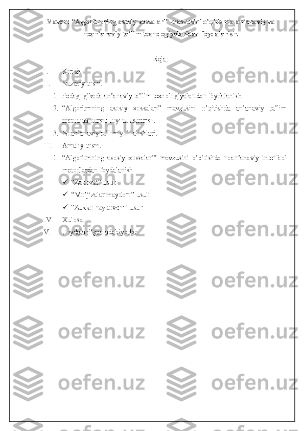 Mavzu: “Algoritmning asosiy xossalari” mavzusini o’qitishda an’anaviy va
noan’anaviy ta’lim texnologiyalaridan foydalanish.
Reja:
I. Kirish. 
II. Nazariy qism.
1. Pedagogikada an’anaviy ta’lim texnologiyalaridan foydalanish.
2. “Algoritmning   asosiy   xossalari”   mavzusini   o’qitishda   an’anaviy   ta’lim
metodida darsni loyihalashtirish.
3. Noan’anaviy ta’lim yo’nalishlari.
III. Amaliy qism.
1. “Algoritmning   asosiy   xossalari”   mavzusini   o’qitishda   noan’anaviy   interfaol
metodlardan foydalanish
 “Zakovat” usuli
 “Mo’jizalar maydoni” usuli
 “Zukko haydovchi” usuli
IV. Xulosa.
V. Foydalanilgan adabiyotlar. 