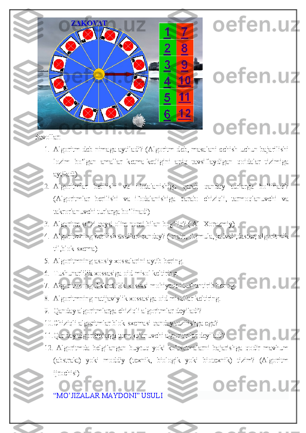 Savollar:
1. Algoritm deb nimaga aytiladi? (Algoritm d е b, masalani   е chish uchun bajarilishi
lozim   bo‘lgan   amallar   k е tma-k е tligini   aniq   tavsiflaydigan   qoidalar   tizimiga
aytiladi)
2. Algoritmlar   berilishi   va   ifodalanishiga   qarab   qanday   turlarga   bo’linadi?
(Algoritmlar   berilishi   va   ifodalanishiga   qarab:   chiziqli,   tarmoqlanuvchi   va
takrorlanuvchi turlarga bo‘linadi)
3. Algoritm so‘zi qaysi olim nomi bilan bog‘liq? ( Al- Xorazmiy)
4. Algoritmning berilish usullari qanday? ( matn, formula, jadval ,dastur, algoritmik
til,blok-sxema)
5. Algoritmning asosiy xossalarini aytib bering.
6. Tushunarlilik xossasiga oid misol keltiring. 
7. Algoritmning diskretlilik xossasi mohiyatini tushuntirib bering.
8. Algoritmning natijaviylik xossasiga oid misollar keltiring.
9. Qanday algoritmlarga chiziqli algoritmlar deyiladi?
10. Chiziqli algoritmlar blok-sxemasi qanday tuzilishga ega?
11. Qanday algoritmlarga tarmoqlanuvchi algoritmlar deyiladi?
12.   Algoritmda   belgilangan   buyruq   yoki   ko’rsatmalarni   bajarishga   qodir   mavhum
(abstrakt)   yoki   moddiy   (texnik,   biologik   yoki   biotexnik)   tizim?   (Algoritm
ijrochisi)
 
“ MO’JIZALAR MAYDONI ”  USULI 