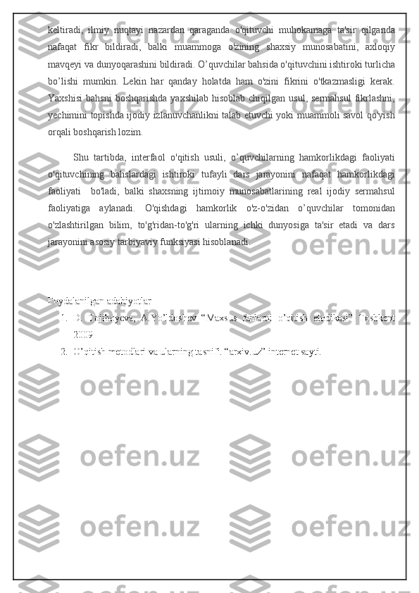 keltiradi,   ilmiy   nuqtayi   nazardan   qaraganda   o'qituvchi   muhokamaga   ta'sir   qilganda
nafaqat   fikr   bildiradi,   balki   muammoga   o'zining   shaxsiy   munosabatini,   axloqiy
mavqeyi va dunyoqarashini bildiradi. O’quvchilar bahsida o'qituvchini ishtiroki turlicha
bo’lishi   mumkin.   Lekin   har   qanday   holatda   ham   o'zini   fikrini   o'tkazmasligi   kerak.
Yaxshisi  bahsni  boshqarishda   yaxshilab  hisoblab  chiqilgan  usul, sermahsul   fikrlashni,
yechimini topishda ijodiy izlanuvchanlikni talab etuvchi yoki muammoli savol qo'yish
orqali boshqarish lozim. 
Shu   tartibda,   interfaol   o'qitish   usuli,   o’quvchilarning   hamkorlikdagi   faoliyati
o'qituvchining   bahslardagi   ishtiroki   tufayli   dars   jarayonini   nafaqat   hamkorlikdagi
faoliyati         bo'ladi,   balki   shaxsning   ijtimoiy   munosabatlarining   real   ijodiy   sermahsul
faoliyatiga   aylanadi.   O'qishdagi   hamkorlik   o'z-o'zidan   o’quvchilar   tomonidan
o'zlashtirilgan   bilim,   to'g'ridan-to'g'ri   ularning   ichki   dunyosiga   ta'sir   etadi   va   dars
jarayonini asosiy tarbiyaviy funksiyasi hisoblanadi.
Foydalanilgan adabiyotlar
1. D.   Tojiboyeva,   A.Yo’ldoshev   “Maxsus   fanlarni   o’qitish   etodikasi”   Toshkent
2009
2. O’qitish metodlari va ularning tasnifi. “arxiv.uz” internet sayti. 