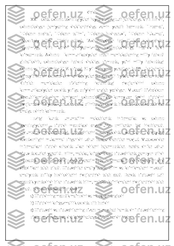 Kirish.
XXI - asrda axborot texnologiyalari hayotimizning turli jabhalariga kirib borishi,
axborotlashgan   jamiyatning   shakllantirishga   zamin   yaratib   bermoqda.   "Internet",
"Elektron   pochta",   "Elektron   ta'lim",   "Elektron   boshqaruv",   "Elektron   hukumat",
"Masofaviy   ta'lim",   "Ochiq   ta'lim",   "Axborotlashgan   iqtisod"   kabi   tushunchalar
hayotimizga   kirib   kelishi   jamiyatimizning   axborotlashishiga   intensiv   ta'sir
ko’rsatmoqda.   Axborot   –   kommunikatsiyalari   orqali   mamlakatlarning   milliy   iqtisodi
globallashib,   axborotlashgan   iqtisod   shakliga   o’tmoqda,   ya’ni   milliy   iqtisoddagi
axborot va bilimlarning 90 % so’nggi 30 yil mobaynida yaratilgan bo’lib, ular hajmini
ko’payib borishi axborot-kommunikatsiyalaridan samarali foydalanishni talab etmoqda.
Ko’plab   mamlakatlar   o’zlarining   istiqboldagi   rivojlanishini   axborot
kommunikatsiyalari   asosida   yo’lga   qo’yishni   anglab   yetishgan.   Mustaqil   O’zbekiston
Respublikamizda   ham   jamiyatni   axborotlashtirish,   kompyuter   ilmini   o’qitishni
rivojlantirish bo’yicha Qonunlar qabul qilinib, ular asosida bir qator dastur va tadbirlar
amalga oshirib kelinmoqda.
Hozirgi   kunda   umumta’lim   maktablarida   informatika   va   axborot
texnologiyalarini     o’qitish   metodikasi   eng   muhim   omillardan   biri   hisoblanadi.
Umumta’lim   maktablardagi   o’quvchilarini   tarbiyalashda   va   ularni   kompyuter
savodxonligini   mukammal   o’rganishi   uchun   barcha   sharoitlar   mavjud.   Mutaxassislar
informatikani   o’qitish   sohasida   ulkan   ishlarni   bajarmoqdalar.   Barcha   sinflar   uchun
o’quv dasturlari yaratildi. Bilim, malaka, ko’nikmalarni o’quvchilarda namoyon qilish
maqsadida pedagogik texnologiyalar yaratilmoqda. Informatikani o’qitish jarayoni aniq
spetsifikani   talab   qiladi.   O’quvchilar   amaliy   tarzda   bilim   va   ko’nikmalarni   mustaqil
amaliyotda   qo’llay   boshlashlarini   rivojlantirish   talab   etadi.   Darsda   o’qituvchi   turli
metodik yondashish bilan o’quvchida bilim, malaka- ko’nikmalarni rivojlantirishi talab
etiladi. Birinchi navbatda o’qituvchi: 
a) O’qitishning metodik ma’nosini va maqsadini anglashi
b) O’qitishni ko’rgazmalilik asosida olib borishi 
c) O’qituvchi va o’quvchilarning o’zaro munosabati hamda sinf o’quvchilarining
o’zaro munosabati va shu kabi jihatlarga e’tibor berishi lozim.  