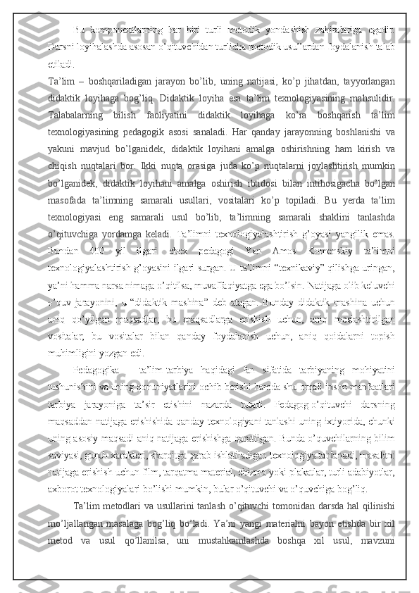 Bu   komponentlarning   har   biri   turli   metodik   yondashish   zahiralariga   egadir.
Darsni loyihalashda asosan o’qituvchidan turlicha metodik usullardan foydalanish talab
etiladi.
Ta’lim   –   boshqariladigan   jarayon   bo’lib,   uning   natijasi,   ko’p   jihatdan,   tayyorlangan
didaktik   loyihaga   bog’liq.   Didaktik   loyiha   esa   ta’lim   texnologiyasining   mahsulidir.
Talabalarning   bilish   faoliyatini   didaktik   loyihaga   ko’ra   boshqarish   ta’lim
texnologiyasining   pedagogik   asosi   sanaladi.   Har   qanday   jarayonning   boshlanishi   va
yakuni   mavjud   bo’lganidek,   didaktik   loyihani   amalga   oshirishning   ham   kirish   va
chiqish   nuqtalari   bor.   Ikki   nuqta   orasiga   juda   ko’p   nuqtalarni   joylashtirish   mumkin
bo’lganidek,   didaktik   loyihani   amalga   oshirish   ibtidosi   bilan   intihosigacha   bo’lgan
masofada   ta’limning   samarali   usullari,   vositalari   ko’p   topiladi.   Bu   yerda   ta’lim
texnologiyasi   eng   samarali   usul   bo’lib,   ta’limning   samarali   shaklini   tanlashda
o’qituvchiga   yordamga   keladi.   Ta’limni   texnologiyalashtirish   g’oyasi   yangilik   emas.
Bundan   400   yil   ilgari   chex   pedagogi   Yan   Amos   Komenskiy   ta’limni
texnologiyalashtirish g’oyasini ilgari surgan. U ta’limni “texnikaviy” qilishga uringan,
ya’ni hamma narsa nimaga o’qitilsa, muvaffaqiyatga ega bo’lsin.  Natijaga olib keluvchi
o’quv   jarayonini,   u   “didaktik   mashina”   deb   atagan.   Bunday   didaktik   mashina   uchun
aniq   qo’yilgan   maqsadlar;   bu   maqsadlarga   erishish   uchun,   aniq   moslashtirilgan
vositalar;   bu   vositalar   bilan   qanday   foydalanish   uchun,   aniq   qoidalarni   topish
muhimligini yozgan edi. 
Pedagogika   –   ta’lim-tarbiya   haqidagi   fan   sifatida   tarbiyaning   mohiyatini
tushunishini va uning qonuniyatlarini ochib berishi hamda shu orqali inson manfaatlari
tarbiya   jarayoniga   ta’sir   etishini   nazarda   tutadi.   Pedagog-o’qituvchi   darsning
maqsaddan natijaga erishishida qanday texnologiyani tanlashi uning ixtiyorida, chunki
uning asosiy maqsadi aniq natijaga erishishga qaratilgan. Bunda o’quvchilarning bilim
saviyasi, guruh xarakteri, sharoitga qarab ishlatiladigan texnologiya tanlanadi, masalan:
natijaga erishish uchun film, tarqatma material, chizma yoki plakatlar, turli adabiyotlar,
axborot texnologiyalari bo’lishi mumkin, bular o’qituvchi va o’quvchiga bog’liq.
Ta’lim metodlari  va usullarini  tanlash  o’qituvchi tomonidan darsda hal  qilinishi
mo’ljallangan   masalaga   bog’liq   bo’ladi.   Ya’ni   yangi   materialni   bayon   etishda   bir   xil
metod   va   usul   qo’llanilsa,   uni   mustahkamlashda   boshqa   xil   usul,   mavzuni 