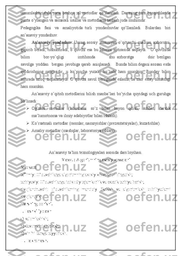 umumlashtirishda   yana   boshqa   xil   metodlar   qo’llaniladi.   Darsning   turli   bosqichlarida
puxta o’ylangan va samarali usullar va metodlarni tanlash juda muhimdir.
Pedagogika   fani   va   amaliyotida     turli   yondashuvlar     qo’llaniladi.   Bulardan   biri
an’anaviy yondashuv.
An’anaviy   yondashuv.   Uning     asosiy   xususiyati-o’qituvchi   ma’lum   axborotni,
gapirib beradi, tushuntiradi, o’quvchi  esa  bu bilimni  xotirasida saqlaydi.       O’quvchida
bilim   bor-yo’qligi   imtihonda   shu     axborotga   doir     berilgan
savolga     yoddan       bergan     javobiga qarab     aniqlanadi.         Bunda bilim degani asosan esda
qoldirishning     natijasidir,   u   ko ’ pin ch a   yuzaki   bo ’ l i shi   ham     mumkin.       Bunday   bilim
xotirada uzoq     saqlanmaydi. O’quvchi savol berilganda eslashi, ba’zan     eslay olmasligi
ham mumkin.
An’anaviy o’qitish metodlarini bilish manba’lari bo’yicha quyidagi uch guruhga
bo’linadi:
 Og’zaki   metodlar   (bilimlarni   so’z   bilan   bayon   qilish,   suhbat,   darslik
ma’lumotnoma va ilmiy adabiyotlar bilan ishlash).
 Ko’rsatmali metodlar (rasmlar, namoyishlar  (prezentatsiyalar) , kuzatishlar).
 Amaliy metodlar (mashqlar, lab o ratoriya ishlari).
An’anaviy ta’lim texnologiyalari asosida dars loyihasi.
Mavzu:   Algoritmning asosiy xossalari
Maqsad:
ta’limiy: O’quvchilarga algoritmning asosiy xossalarini o’rgatish;
tarbiyaviy: O’quvchilarga iqtisodiy tejamkorlik va estetik tarbiya berish;
rivojlantiruvchi:   o’quvchilarning   mantiqiy   fikrlash   va   algoritmlash   qobiliyatlarni
rivojlantirish.
Darsning borishi.
I. Tashkiliy davr
a) salomlashish;
b) davomatni aniqlash;
d) sinfni darsga tayyorlash.
II. Takrorlash. 