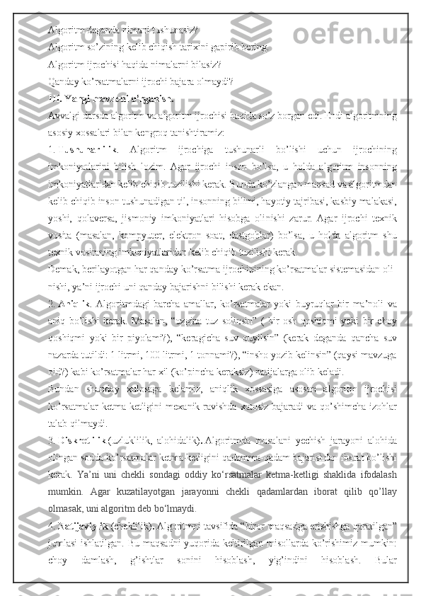 Algoritm deganda nimani tushunasiz?
Algoritm   so’zining   kelib   chiqish   tarixini   gapirib   bering.
Algoritm ijrochisi haqida nimalarni bilasiz?
Qanday ko’rsatmalarni ijrochi bajara olmaydi?
III. Yangi mavzuni o’rganish.
Avvalgi darsda algoritm va algoritm ijrochisi haqida so’z borgan edi. Endi algoritmning
asosiy xossalari bilan kengroq tanishtiramiz:
1.   Tushunarlilik .   Algoritm   ijrochiga   tushunarli   bo’lishi   uchun   ijrochining
imkoniyatlarini   bilish   lozim.   Agar   ijrochi   inson   bo’lsa,   u   holda   algoritm   insonning
imkoniyatlaridan kelib chiqib tuzilishi kerak. Bunda ko’zlangan maqsad va algoritmdan
kelib chiqib inson tushunadigan til, insonning bilimi, hayotiy tajribasi, kasbiy malakasi,
yoshi,   qolaversa,   jismoniy   imkoniyatlari   hisobga   oli nishi   zarur.   Agar   ijrochi   texnik
vosita   (masalan,   kompyuter,   elektron   soat,   dastgohlar)   bo’lsa,   u   holda   algoritm   shu
texnik vositaning imkoniyatlaridan kelib chiqib tuzilishi kerak.
Demak, berilayotgan har qanday ko’rsatma ijrochinining ko’rsatmalar sistemasidan oli -
nishi, ya’ni ijrochi uni qanday bajarishni bilishi kerak ekan.
2.   Aniqlik .   Algoritmdagi   barcha   amallar,   ko’rsatmalar   yoki   buyruqlar   bir   ma’noli   va
aniq   bo’lishi   kerak.   Masalan,   “ozgina   tuz   solinsin”   (   bir   osh   qoshiqmi   yoki   bir   choy
qoshiqmi   yoki   bir   piyolami?),   “ke ra gicha   suv   quyilsin”   (kerak   deganda   qancha   suv
nazarda tutildi: 1 litrmi, 100 litrmi, 1 tonnami?), “insho yozib kelinsin” (qaysi mavzuga
oid?) kabi ko’rsatmalar har xil (ko’pincha keraksiz) natijalarga olib keladi.
Bundan   shunday   xulosaga   kelamiz,   aniqlik   xossasiga   asosan   algoritm   ijrochisi
ko’rsatmalar  ketma-ketligini  mexa nik ravishda xatosiz bajaradi  va qo’shimcha izohlar
talab qilmaydi.
3.   Diskretlilik   (uzluklilik,   alohidalik) .   Algoritmda   masalani   yechish   jarayoni   alohida
olingan sodda ko’rsatmalar ketma-ketligini qadamma-qadam bajarishdan iborat bo’lishi
kerak.   Ya’ni   uni   chekli   sondagi   oddiy   ko‘rsatmalar   ketma-ketligi   shaklida   ifodalash
mumkin.   Agar   kuzatilayotgan   jarayonni   chekli   qadamlardan   iborat   qilib   qo’llay
olmasak, uni algoritm deb bo‘lmaydi.
4.   Natijaviylik   (cheklilik) .   Algoritmni tavsifida “biror maqsadga erishishga qaratilgan”
jumlasi  ishlatilgan. Bu maqsadni  yuqorida keltirilgan misollarda ko’rishimiz mumkin:
choy   damlash,   g’ishtlar   sonini   hisoblash,   yig’indini   hisoblash.   Bular 