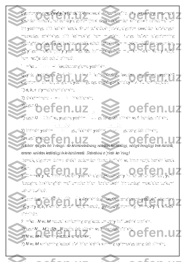 algoritmning   natijaviylik   (cheklilik)   xossasi   bilan   bog’liq.   Bu   xossaning   mazmuni
shundan iboratki, har qanday algoritm ijrosi chekli qadamdan so‘ng oxir-oqibat ma’lum
bir yechimga olib kelishi kerak. Shuni ta’kidlash joizki, algoritm avvaldan ko‘zlangan
maqsadga   erishishga   olib   kelmasligi   ham   mumkin.   Bunga   ba’zan   algoritmning
noto‘g‘ri tuzilgani yoki boshqa xatolik sabab bo‘lishi ham mumkin. Ikkinchi tomondan,
qo‘yilgan   masala   ijobiy   yechimga   ega   bo‘lmasligi   ham   mumkin.   Lekin   salbiy   natija
ham   natija   deb qabul qilinadi.
1–misol.     kvadrat tenglama yechilsin.
Quyida   keltirilgan   “   ko‘rinishidagi   kvadrat   tenglamani   yechish”
algoritmini qo‘llab, tenglama yechimga ega emasligini aniqlaymiz. Bu ham natijadir.
1)   a ,   b ,   c   qiymatlar aniqlansin;
2) diskriminant:     hisoblansin;
3) agar   D
4) agar   D =   0 bo‘lsa, yagona yechim     ga teng deb olinsin va 6-bandga o‘tilsin;
5) birinchi yechim     ga, ikkinchi yechim     ga teng deb olinsin;
6) tugallansin.
E’tibor qilgan bo‘lsangiz diskriminantning noldan kichikligi, nolga tengligi tekshirildi,
ammo noldan kattaligi tekshirilmadi. Sababini o‘ylab ko‘ring!
Demak,   algoritm   doimo   chekli   qadamdan   iborat   bo‘lishi   va   biror   natija   berishi   kerak
ekan.
5.   Ommaviylik.   Biror masalani yechish algoritmi umumiy hollar uchun tuziladi, ya’ni
faqatgina   boshlang‘ich   ma’lumotlar   bilan   farqlanuvchi   bir   turdagi   masalalar   turkumi
uchun tuziladi.
Yuqoridagi   “   ko‘rinishidagi   kvadrat   tenglamani   yechish”   algoritmi
ixtiyoriy   a ,   b ,   c   sonlar   uchun   natija   beradi,   ya’ni   algoritmning   ommaviylik   xossasi
o‘rinlidir.
2–misol .   N   va   M   natural sonlarning eng katta umumiy bo‘luvchisi topilsin.
1) agar   N   =   M   bo‘lsa,   N   natija deb olinsin va 5 - bandga o‘tilsin;
2)   N   va   M   sonlarning kattasi aniqlansin;
3)   N   va   M   sonlarning kattasi o‘zi bilan kichik sonning ayirmasiga teng deb olinsin; 