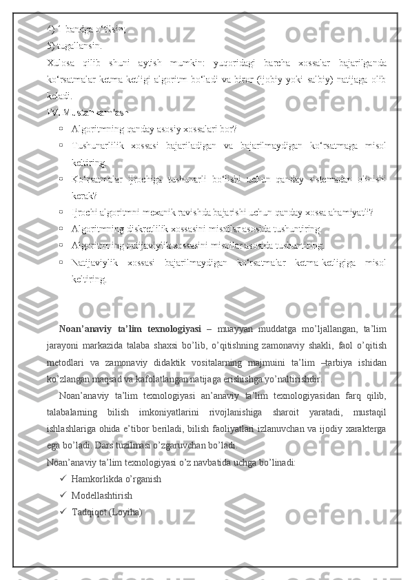 4) 1-bandga o‘tilsin;
5) tugallansin.
Xulosa   qilib   shuni   aytish   mumkin:   yuqoridagi   barcha   xossalar   bajarilganda
ko‘rsatmalar   ketma-ketligi   algoritm   bo‘ladi   va   biror   (ijobiy   yoki   salbiy)   natijaga   olib
keladi.
IV. Mustahkamlash
 Algoritmning qanday asosiy xossalari bor?
 Tushunarlilik   xossasi   bajariladigan   va   bajarilmaydigan   ko‘rsatmaga   misol
keltiring.
 Ko‘rsatmalar   ijrochiga   tushunarli   bo‘lishi   uchun   qanday   sistemadan   olinishi
kerak?
 Ijrochi algoritmni mexanik ravishda bajarishi uchun qanday xossa ahamiyatli?
 Algoritmning diskretlilik xossasini misollar asosida tushuntiring.
 Algoritmning natijaviylik xossasini misollar asosida tushuntiring.
 Natijaviylik   xossasi   bajarilmaydigan   ko‘rsatmalar   ketma-ketligiga   misol
keltiring.
Noan’anaviy   ta’lim   texnologiyasi   –   muayyan   muddatga   mo’ljallangan,   ta’lim
jarayoni   markazida   talaba   shaxsi   bo’lib,   o’qitishning   zamonaviy   shakli,   faol   o’qitish
metodlari   va   zamonaviy   didaktik   vositalarning   majmuini   ta’lim   –tarbiya   ishidan
ko’zlangan maqsad va kafolatlangan natijaga erishishga yo’naltirishdir.
Noan’anaviy   ta’lim   texnologiyasi   an’anaviy   ta’lim   texnologiyasidan   farq   qilib,
talabalarning   bilish   imkoniyatlarini   rivojlanishiga   sharoit   yaratadi,   mustaqil
ishlashlariga ohida e’tibor beriladi, bilish faoliyatlari izlanuvchan va ijodiy xarakterga
ega bo’ladi. Dars tuzilmasi o’zgaruvchan bo’ladi.
Noan’anaviy ta’lim texnologiyasi o’z navbatida uchga bo’linadi:
 Hamkorlikda o’rganish
 Modellashtirish
 Tadqiqot (Loyiha) 