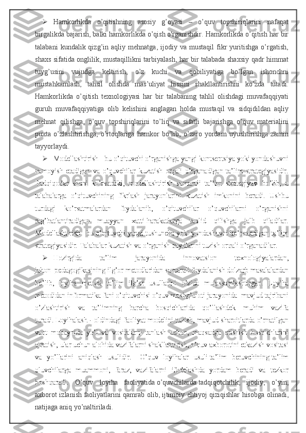  Hamkorlikda   o’qitishning   asosiy   g’oyasi   –   o’quv   topshiriqlarini   nafaqat
birgalikda bajarish, balki hamkorlikda o’qish o'rganishdir.   Hamkorlikda o’qitish har bir
talabani   kundalik  qizg’in  aqliy   mehnatga,  ijodiy   va  mustaqil   fikr   yuritishga   o’rgatish,
shaxs sifatida onglilik, mustaqillikni tarbiyalash, har bir talabada shaxsiy qadr himmat
tuyg’usini   vujudga   keltirish,   o’z   kuchi   va   qobiliyatiga   bo’lgan   ishonchni
mustahkamlash,   tahsil   olishda   mas’uliyat   hissini   shakllantirishni   ko’zda   tutadi.
Hamkorlikda   o’qitish   texnologiyasi   har   bir   talabaning   tahlil   olishdagi   muvafaqqiyati
guruh   muvafaqqiyatiga   olib   kelishini   anglagan   holda   mustaqil   va   sidqidildan   aqliy
mehnat   qilishga,   o’quv   topshiriqlarini   to’liq   va   sifatli   bajarishga   o’quv   materialini
puxta   o’zlashtirishga,   o’rtoqlariga   hamkor   bo’lib,   o’zaro   yordam   uyushtirishga   zamin
tayyorlaydi.
 Modellashtirish - bu o’qituvchi o’rganishga yangi kontseptsiya yoki yondashuvni
namoyish   etadigan   va   o’quvchilar   kuzatish   orqali   o’rganadigan   ta’lim   strategiyasidir.
Tadqiqotlar   shuni   ko’rsatdiki,   modellashtirish   samarali   ta’lim   strategiyasi   bo’lib,   u
talabalarga   o’qituvchining   fikrlash   jarayonlarini   kuzatish   imkonini   beradi.   Ushbu
turdagi   ko’rsatmalardan   foydalanib,   o’qituvchilar   o’quvchilarni   o’rganishni
rag’batlantiradigan   muayyan   xatti-harakatlarga   taqlid   qilishga   jalb   qiladilar.
Modellashtirish - bu o’qituvchi yangi tushuncha yoki yondashuvni ko’rsatadigan ta’lim
strategiyasidir.  T alabalar kuzatish va o ’ rganish qaydlarini tuzish orqali o ’ rganadilar.
 Hozirgida   ta’lim   jarayonida   innovatsion   texnologiyalardan,
jahon     pedagogikasining ilg’or metodlaridan samarali foydalanish dolzarb masalalardan
bo’lib,   loyiha   metodi   ta’lim   ilg’or   usullarini   o’zida   mujassamlashtirgan.   Loyiha
metodidan informatika fani o’qituvchisi o’quv mashg’uloti jarayonida     mavjud tajribani
o’zlashtirish   va   ta’limning   barcha   bosqichlarida   qo’llashdek   muhim   vazifa
turadi.   Loyihalash   -   oldindagi faoliyat modelini tuzish, mavjud sharoitlarda o’rnatilgan
vaqt   mobaynida   yo’l   va   vositalarni   tanlash   uchun,   maqsadga   erishish   bosqichlarini
ajratish, ular uchun alohida vazifalarni shakllantirish, o’quv axborotini etkazish vositasi
va   yo’llarini   aniqlash   usulidir.       O’quv   loyihalar   usuli   ta’lim   beruvchining   ta’lim
oluvchilarga   muammoni,   faraz,   vazifalarni   ifodalashda   yordam   beradi   va   tezkor
boshqaradi.   O’quv   l oyiha   faoliyatida   o’quvchilarda   tadqiqotchilik,   ijodiy,   o’yin,
axborot izlanish   faoliyatlarini qamrab olib,   ijtimoiy ehtiyoj qiziqishlar hisobga ol in adi,
natijaga aniq yo’naltiriladi. 