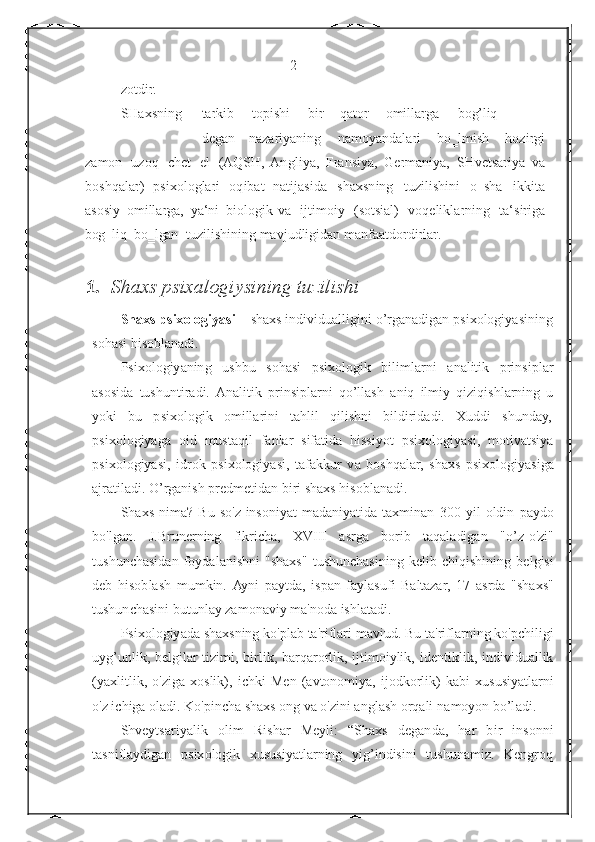                                                  2
z otd ir .
SHaxs n ing ta	
r k i b t o	p i	s hi bi	r qa t o	r o m illa	r g a bog’l i q
degan   na za r i y a ni n g   n a m oy a ndala
r i   bo ‗l m i	s h   h ozi	r gi
z a m on   u zoq   c h e t   el  	
(A QSH,  An g l i y a ,  	Fr ansiy a ,   Ge	r ma niya,  	SH vet	s a	r iya   v a
bo	
s h q ala	r)   p	s i x o l ogla	r i   o q ibat   nat i ja	s i d a   sh a xsn in g   t u zi l ishi	n i   o‗	s h a   i k k ita
a	
s o	s iy   o m illa	r ga,   ya	‘ ni   b iologik va   i j t i m oiy  	( so t sial	)   vo q elikla	r ning   t a	‘s ir i g a
bog‗l i q   bo‗ l gan   t u zili	
s hining mavjudligidan   m a n	f a a tdo	r d i	r la	r .
1.    S h axs   psixalogiysining tuzilishi
Shaxs   ps ix ologiyasi   –   sh a xs   individu a ll i gini   o ’ r g a na d ig a n   psi x ol o giy a s i ni n g
soh a si   hi s ob l a n a d i .
P s i x ol o giy a n in g   u sh b u   s o h a si   psixolo gi k   bili m la r ni   a n a litik   p r in s iplar
aso s i d a   tushun t ir a di.   Analit i k   p rins i p l a r n i   qo’llash   a n iq   ilmiy   q i z i qi s h l a r n i n g   u
yoki   b u   p s i xolo g ik   o mill a r i ni   t a hl il   q ili s h ni   bi ld irid a di.   X uddi   shu n d a y,
ps i xol o giya g a   o i d   mus t aq il   f a nl a r   sifatida   h iss i yot   p s i xo l o g iy a s i ,   motiv a t siya
ps i xol o giya s i,   idrok   p six o logi y a s i,   t af akk ur   v a   boshqal a r,   sh a xs   p six o logi y a s iga
ajr a t i l a d i .   O’rg a nish   pr e dm e t i d a n   b i r i  s h a x s   h isobl a n ad i.
S h a xs   n i m a?   Bu   so'z   insoniyat   m a d a n i y a t i d a   t a xmin a n   300   yil   oldin   pa y do
b o 'l ga n .   J. Brune r ning   f i k r i c ha,   X V III   asr g a   bo r ib   t a q a la di g a n   " o ’ z - o' zi "
tu s hun c h a sid a n   f oydal a ni s hni   " s h a x s "   t us hunch a s i ni n g   k e l i b   c hiqi s hi n i n g   b e l g isi
d e b   hisob l a s h   m umkin.   Ayni   p a ytda,   i sp a n   f a yla s u f i   B altazar,   17   a s r da   "sh ax s "
tushun c h a sini   bu t unl a y za m o na vi y ma ' noda   ishl a t a d i.
P s i x ol o giy a da   sh ax sning k o ' plab   ta' r iflari mavjud.   B u   t a ' ri f la r ning   k o' p ch il i g i
uyg’unlik ,   belgil a r   t i zi m i,   birlik,   b a r qa r o r lik,   ijti m oiylik,   id e nt i kli k ,   individu al lik
(yaxlit l ik,   o' z i g a   xoslik),   i ch ki   Men   ( a vt o nomiya,   i j o dko r lik)   kabi   x u susiy a t l arni
o'z i ch iga  o l a di.   Ko'pin c ha sh a xs   ong   va o ' z ini  a ngl a sh   o r qa l i   n a m o y on bo’l a d i .
Shveytsar i y a l i k   o l i m   R i shar   M e yli:   “Sh a xs   d eg an d a ,   h ar   b i r   i nso n ni
ta s nifla y dig an   p six o logik   x ususiya t la r n i ng   yi g ’ in d is i ni   tushunamiz.   K e n g r o q 