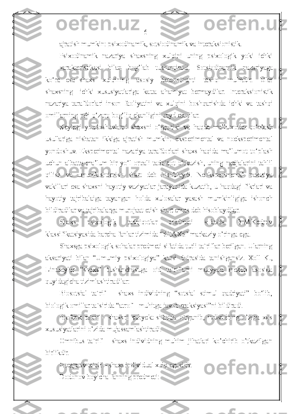                                                  6
ajr a t is h   mumkin:   psixodina m i k ,   sot s io d in a m i k   va   i n ter ak si o nis ti k.
P s i x od i na m i k   naza r iya   sh a xs n ing   xul qi ni   u ning   psix o log i k   yoki   ic hk i
xar a kter is tik a si   bilan   b o g ’ l a b   tushunt i r a di .   S ot siodinamik   na z ar i ya g a
k o‘ra   e s a   shaxs   xul q in i ng   a sosiy   dete r min a nti   t as h qi   m u hitdir.   Ular
s haxs n ing   ic h k i   xu s usiya t la r iga   kat t a   aha mi yat   be r m a ydil a r.   I n t er a ksio n i s tik
nazariya   tara f d orlari   inson   f a ol i ya ti ni   v a   x u l qini   b oshqari s hda   i chki   va   t as h q i
o m illa r n i n g   roli   o‘za r o bog‘liq   e k a nlig i ni   q a yd   e t a dilar.
K e yi n gi   y o n d os h uvlar n i   sh a x s ni   o ‘ r g a ni s h   v a   haqda   ma ’ lu m otlar   to ‘ p l a s h
usulla r iga   nisbatan   ikkiga   a jr a t i sh   m umk i n:   e kspe r im en t a l   v a   noekspe r im e ntal
yondoshuv.   E k spe ri me n t a l   n aza r i ya   t a r a f d o r la r i   sh a xs   ha qi da   ma’lu m ot   to ‘ pla s h
uchun   a lba t ta   ma ’lu m   b ir   y o ‘ l   o r q a li   t ad q i q ot   o ‘ tk a z i s h ,   uni n g   na t ij a la r i ni   t a hlil
qili s h   v a   u mum l a sh tirnish   sha r t   d e b   h i so bl a y d i .   N e ok sper i me n t a l   na z ar i ya
v a kil l ari   e sa   shaxsni   hayotiy   v a z iya tl ar   j a r a y o nida   kuz a t i b,   u   ha q dagi   fik r la r i   va
h a yotiy   t a j r i bal a i g a   tayangan   h o l da   xul o salar   y a s as h   m u m k inl i giga   i s hon c h
bildir ad il a r va   t a jr i b a l arga  m urojaat  et ish  s h a r t em a s d e b   hiso b l a ydilar.
S h a xs p s i x o l o gik t a dqiq o t l ar p r edm e ti s i f a t i d a . B.M.Ked r ov
kl as si fi kat s iyasida  b a rcha f a n lar  t i z i m i d a  “ S H AXS” ma r ka z iy  o ’rin g a   e ga.
S h a x s g a  p sixologik   sohalar   predm e t i   sif a t i da   tu r li   ta` r i f l ar   ber il g a n.   Ula r n i ng
aksar i y a ti   bila n   “ U m u miy   psi x o log i ya”   ku rs i   doira si da   ta ni shg a nsiz.   Xoll   K .,
Lindse y lar   “sh a x s”   t ushunch a s uga   o id   t a`r i f la r n i   m u ay y a n   me z on   a sosida
qu y idagi c ha  t i z imla s ht i ra dila r :
B i o s o t sial   t a` r if   –   s haxs   i n di v idni n g   “ sots ia l   s ti m ul   q a d ri ya t i”   bo‘lib,
biologik   omillar  t a` si ri d a “a t rof –   m u hitga   ja vo b   re a ks i yasi ” n i  bi ldir a di.
Biofizik   ta` r if   –   sh a x s ni   s u b ye k t   sifa t i d a   o ` r g a nib,   i n d iv i dning   o ’ z iga   x o s 
xu s usiya t la r ini  o ’z i da m u ja s sa m l a sht i ra d i.
O m n ibus   t a` r if   –   shaxs   indivi d ning   muhim   j i ha t la r i   ko ’ c h i ri b   o ’ tka z ilg a n
b i rl i k dir.
Integra t iv   ta` r if –   s h a xs   individu a l xulq   e g asi d ir. 
Dodonov   bo yi c ha f a n ni n g pr e d m e t i: 