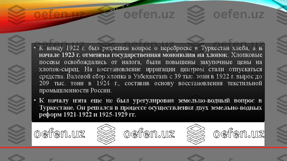 •
К  концу  1922  г.  был  разрешен  вопрос  о  переброске  в  Туркестан  хлеба,  а  в 
начале 1923 г. отменена государственная монополия на хлопок . Хлопковые 
посевы  освобождались  от  налога,  были  повышены  закупочные  цены  на 
хлопок-сырец.  На  восстановление  ирригации  центром  стали  отпускаться 
средства. Валовой сбор хлопка в Узбекистана с 39 тыс. тонн в 1922 г. вырос до 
209  тыс.  тонн  в  1924  г.,  составив  основу  восстановления  текстильной 
промышленности России.
•
К  началу  нэпа  еще  не  был  урегулирован  земельно-водный  вопрос  в 
Туркестане. Он решался в процессе осуществления двух земельно-водных 
реформ 1921-1922 и 1925-1929 гг. 