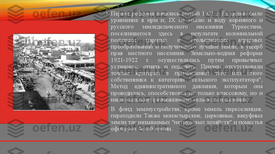 •
Первая  реформа  началась  весной  1921  г.  Ее  целью  было 
уравнение  в  нрм  и;  IX  на  землю  и  воду  коренного  и 
русского  земледельческого  населения  Туркестана, 
поселившегося  здесь  в  результате  колониальной 
политики  царизма  и  столыпинских  аграрных 
преобразований  и  получившого  лучшие  земли,  в  ущерб 
прав  местного  населения.  Земельно-водная  реформа 
1921-1922  г.  осуществлялась  путем  привычных 
установок:  отнять  и  поделить.  Причем  отсутствовали 
точные  критерии  в  причислении  того  или  иного 
собственника  к  категории  "сельского  эксплуататора", 
Метод  административного  давления,  которым  она 
проводилась,  способствовал  не  только  классовому,  но  и 
национальному размежеванию сельского населения.
•
В  фонд  землеустройства,  кроме  земель  переселенцев, 
переходили  Также  монастырские,  церковные,  вакуфные 
земли так называемых "нетрудовых хозяйств" и поместья 
офицеров белой армии.  