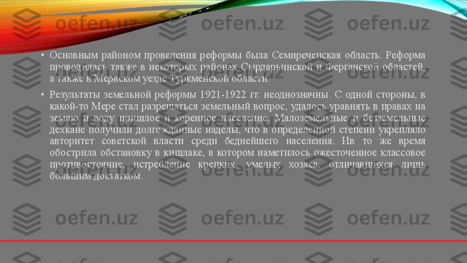 •
Основным  районом  проведения  реформы  была  Семиречеиская  область.  Реформа 
проводилась  также  в  некоторых  районах  Сырдарьинской  и  Ферганской  областей, 
а также в Мервском уезде Туркменской области.
•
Результаты  земельной  реформы  1921-1922  гг.  неоднозначны.  С  одной  стороны,  в 
какой-то Мере стал разрешаться земельный вопрос, удалось уравнять в правах на 
землю  и  воду  пришлое  и  коренное  население.  Малоземельные  и  безземельные 
дехкане  получили  долгожданные  наделы,  что  в  определенной  степени  укрепляло 
авторитет  советской  власти  среди  беднейшего  населения.  Ив  то  же  время 
обострила  обстановку  в  кишлаке,  в  котором  наметилось  ожесточенное  классовое 
противостояние,  истребление  крепких,  умелых  хозяев,  отличавшихся  лишь 
большим достатком. 