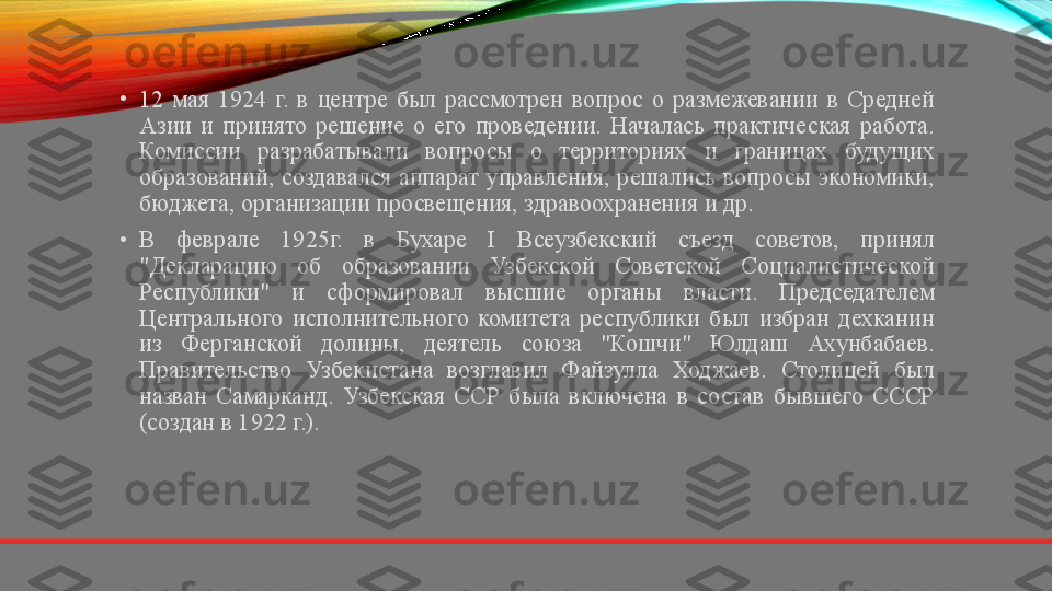 •
12  мая  1924  г.  в  центре  был  рассмотрен  вопрос  о  размежевании  в  Средней 
Азии  и  принято  решение  о  его  проведении.  Началась  практическая  работа. 
Комиссии  разрабатывали  вопросы  о  территориях  и  границах  будущих 
образований,  создавался  аппарат  управления,  решались  вопросы  экономики, 
бюджета, организации просвещения, здравоохранения и др.
•
В  феврале  1925г.  в  Бухаре  I  Всеузбекский  съезд  советов,  принял 
"Декларацию  об  образовании  Узбекской  Советской  Социалистической 
Республики"  и  сформировал  высшие  органы  власти.  Председателем 
Центрального  исполнительного  комитета  республики  был  избран  дехканин 
из  Ферганской  долины,  деятель  союза  "Кошчи"  Юлдаш  Ахунбабаев. 
Правительство  Узбекистана  возглавил  Файзулла  Ходжаев.  Столицей  был 
назван  Самарканд.  Узбекская  ССР  была  включена  в  состав  бывшего  СССР 
(создан в 1922 г.). 