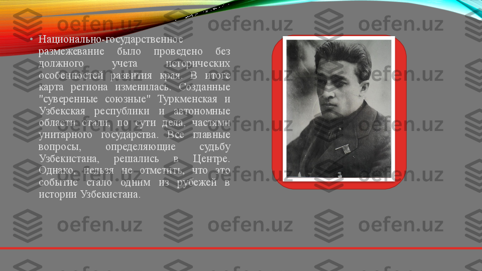 •
Национально-государственное 
размежевание  было  проведено  без 
должного  учета  исторических 
особенностей  развития  края.  В  итоге 
карта  региона  изменилась.  Созданные 
"суверенные  союзные"  Туркменская  и 
Узбекская  республики  и  автономные 
области  стали,  по  сути  дела,  частями 
унитарного  государства.  Все  главные 
вопросы,  определяющие  судьбу 
Узбекистана,  решались  в  Центре. 
Однако,  нельзя  не  отметить,  что  это 
событие  стало  одним  из  рубежей  в 
истории Узбекистана.  