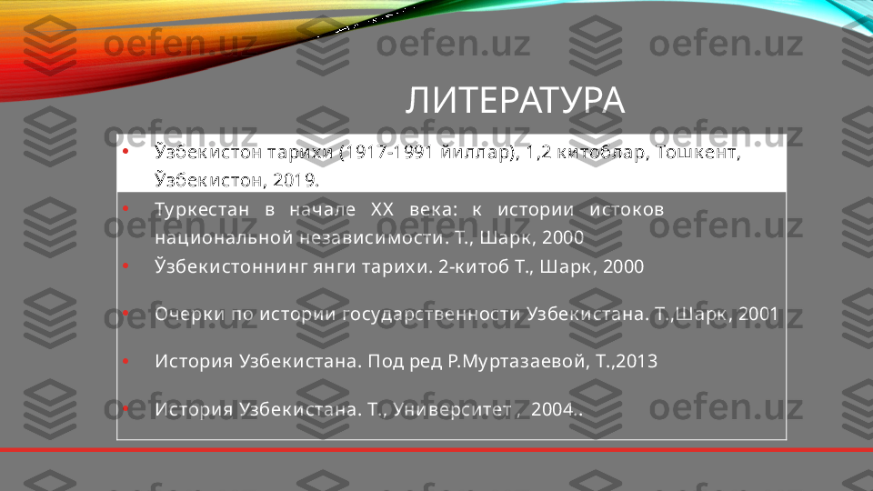 ЛИТЕРАТУРА
• Ўзбек и стон тари х и  (1917-1991 й и ллар), 1,2 к и тоблар, Тош к ент, 
Ўзбек и стон, 2019.
• Ту рк естан   в   начале   X X    век а:   к    и стори и    и сток ов   
наци ональной  незави си м ости . Т., Шарк , 2000
• Ў збек и стонни нг янги  тари х и . 2-к и тоб Т., Шарк , 2000
• Очерк и  по и стори и  государственности  Узбек и стана. Т.,Шарк , 2001
• Истори я Узбек и стана. Под ред Р.Му ртазаевой , Т.,2013
• Истори я Узбек и стана. Т., Уни верси тет ,  2004.. 