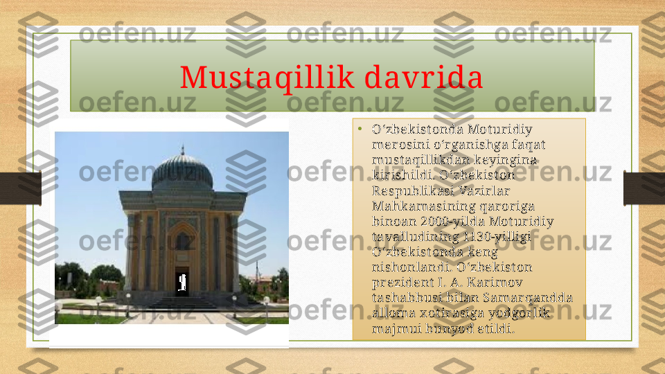 Must aqillik davr ida
•
Oʻzbek istonda Mot ur idiy 
mer osini oʻr ganishga faqat  
mustaqillikdan keyingina 
kir ishildi. Oʻzbekist on 
R espublik asi Vazir lar  
Mahk amasining qar or iga 
binoan 2000-yilda Motur idiy 
tavalludining 1130-yilligi 
Oʻzbek istonda keng 
nishonlandi. Oʻzbek iston 
pr ezident I. A . Kar imov 
tashabbusi bilan Samar qandda 
alloma x otirasiga yodgor lik 
majmui bunyod etildi. 