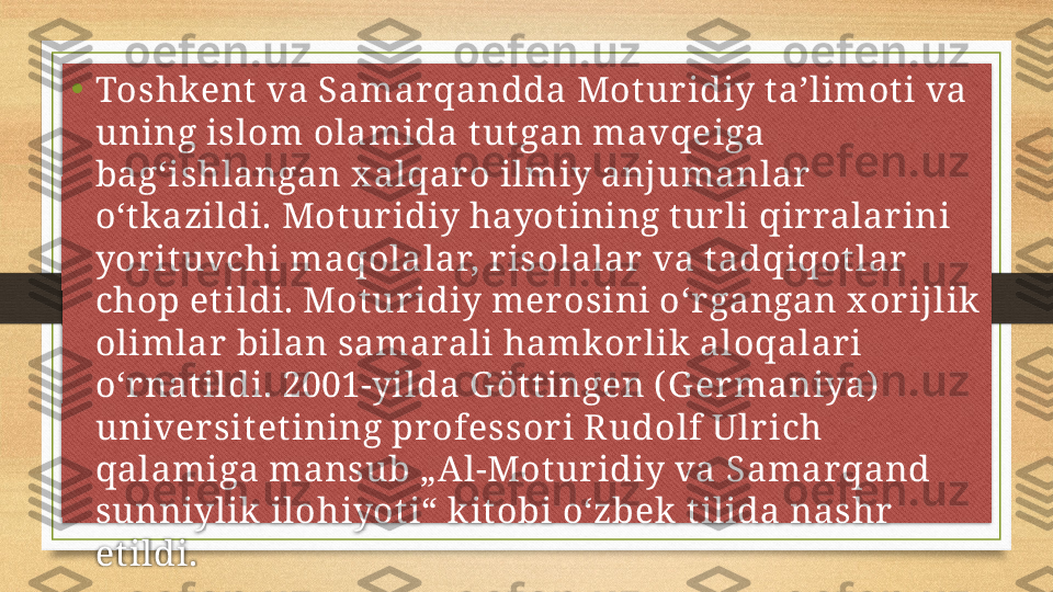 •
Toshkent  va Samar qandda Mot ur idiy taʼlimot i va 
uning islom olamida t ut gan mavqeiga 
bagʻishlangan x alqar o ilmiy anjumanlar  
oʻt k azildi. Mot uridiy hayotining t ur li qir ralar ini 
yor it uvchi maqolalar, r isolalar  va t adqiqot lar  
chop et ildi. Motur idiy mer osini oʻr gangan x or ijlik  
olimlar  bilan samarali hamkor lik  aloqalar i 
oʻr nat ildi. 2001-yilda G ött ingen ( G er maniya)  
univer sit et ining pr ofessor i R udolf Ulr ich 
qalamiga mansub „Al-Motur idiy va Samar qand 
sunniylik  ilohiyot i“ k it obi oʻzbek  tilida nashr  
et ildi.  