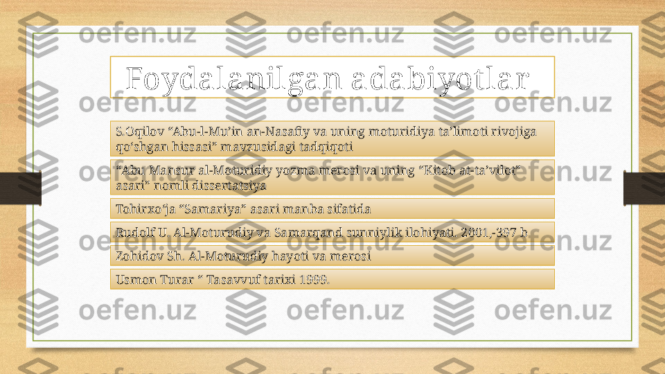 Foydalanilgan adabiyot lar  
S.Oqilov “Abu-l-Mu’in an-Nasafiy va uning moturidiya ta’limoti rivojiga 
qo‘shgan hissasi” mavzusidagi tadqiqoti
“ Abu Mansur al-Moturidiy yozma merosi va uning “Kitob at-ta’vilot” 
asari” nomli dissertatsiya
Tohirxoʻja “Samariya” asari manba sifatida
Rudolf U. Al-Moturudiy va Samarqand sunniylik ilohiyati. 2001,-397 b
Zohidov Sh. Al-Moturudiy hayoti va merosi
Usmon Turar “ Tasavvuf tarixi 1999. 