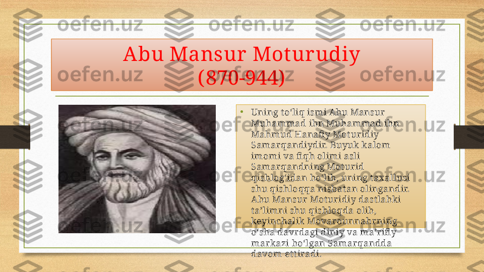 Abu Mansur  Mot ur udiy
( 870-944)
•
Uning t o‘liq ismi Abu Mansur 
Muhammad ibn Muhammad ibn 
Mahmud Hanafi y Mot uridiy 
Samarqandiydir. Buyuk kalom 
imomi va fi qh olimi asli 
Samarqandning Mot urid 
qishlog‘idan bo‘lib, uning t ax allusi 
shu qishloqqa nisbat an olingandir. 
Abu Mansur Mot uridiy dast labki 
t a’limni shu qishloqda olib, 
keyinchalik Movarounnahrning 
o‘sha davrdagi diniy va ma’rifi y 
markazi bo‘lgan Samarqandda 
davom et t iradi. 