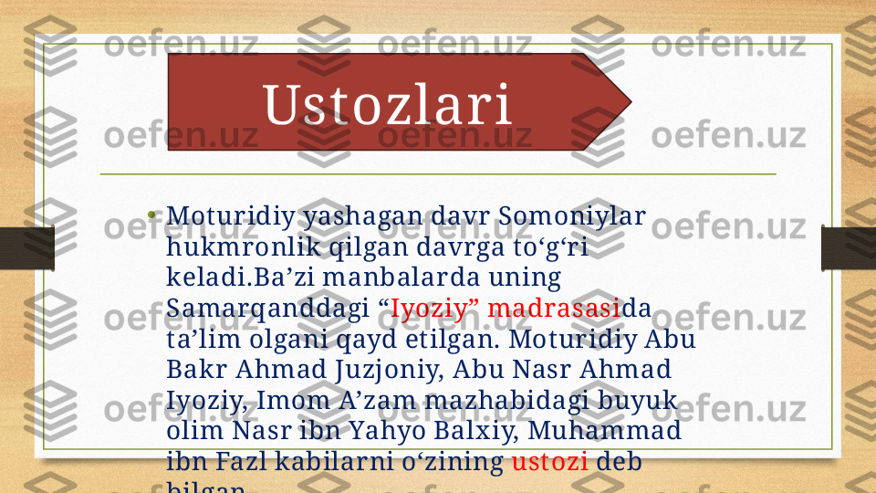 • Mot uridiy yashagan davr Somoniylar  
hukmronlik qilgan davrga t o‘g‘ri 
keladi.Ba’zi manbalar da uning 
Samarqanddagi “ Iyoziy” madrasasi da 
t a’lim olgani qayd et ilgan. Mot uridiy Abu 
Bakr Ahmad Juzjoniy, Abu Nasr Ahmad 
Iyoziy, Imom A’zam mazhabidagi buyuk 
olim Nasr ibn Yahyo Balx iy, Muhammad 
ibn Fazl kabilar ni o‘zining  ustozi  deb 
bilgan. Ust ozlar i 