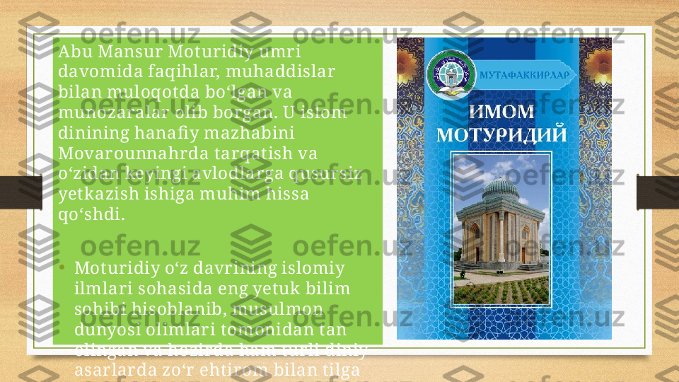 Abu Mansur  Mot ur idiy umr i 
davomida faqihlar, muhaddislar  
bilan muloqot da bo‘lgan va 
munozaralar  olib bor gan. U islom 
dinining hanafi y mazhabini 
Movar ounnahr da t ar qat ish va 
o‘zidan keyingi avlodlar ga qusur siz 
yet kazish ishiga muhim hissa 
qo‘shdi.
•
Mot ur idiy o‘z davr ining islomiy 
ilmlar i sohasida eng yet uk bilim 
sohibi hisoblanib, musulmon 
dunyosi olimlar i t omonidan t an 
olingan va hozir da ham t ur li diniy 
asar larda zo‘r  eht ir om bilan t ilga 
olinadi. 